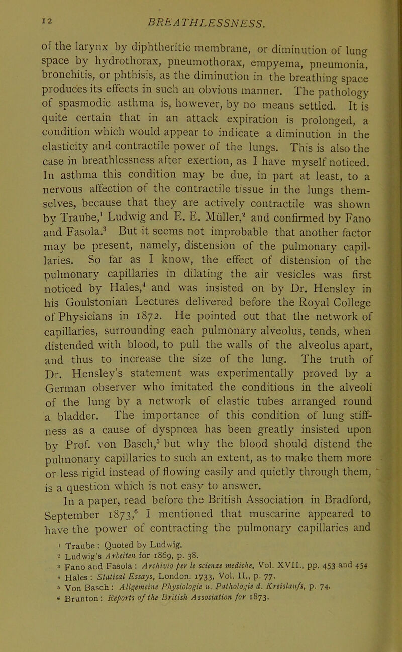 of the larynx by diphtheritic membrane, or diminution of lung space by hydrothorax, pneumothorax, empyema, pneumonia, bronchitis, or phthisis, as the diminution in the breathing space produces its effects in such an obvious manner. The pathology of spasmodic asthma is, however, by no means settled. It is quite certain that in an attack expiration is prolonged, a condition which would appear to indicate a diminution in the elasticity and contractile power of the lungs. This is also the case in breathlessness after exertion, as I have myself noticed. In asthma this condition may be due, in part at least, to a nervous affection ot the contractile tissue in the lungs them- selves, because that they are actively contractile was shown by Traube,' Ludwig and E. E. Muller,' and confirmed by Fano and Fasola.® But it seems not improbable that another factor may be present, namely, distension of the pulmonary capil- laries. So far as I know, the effect of distension of the pulmonary capillaries in dilating the air vesicles was first noticed by Hales,^ and was insisted on by Dr. Hensley in his Goulstonian Lectures delivered before the Royal College of Physicians in 1872. He pointed out that the network of capillaries, surrounding each pulmonary alveolus, tends, when distended with blood, to pull the walls of the alveolus apart, and thus to increase the size of the lung. The truth of Dr. Hensley’s statement was experimentally proved by a German observer who imitated the conditions in the alveoli of the lung by a network of elastic tubes arranged round a bladder. The importance of this condition of lung stiff- ness as a cause of dyspnoea has been greatly insisted upon bv Prof, von Basch,® but why the blood should distend the pulmonary capillaries to such an extent, as to make them more or less rigid instead of flowing easily and quietly through them,  is a question which is not easy to answer. In a paper, read before the British Association in Bradford, September 1873,® I mentioned that muscarine appeared to have the power of contracting the pulmonary capillaries and ' Traube : Quoted by Ludwig. Ludwig's Arbeiten for 1869, p. 38. 3 Fano and Fasola : Archivio per le scienze mediche, Vol. XVII., pp. 453 and 454 ' Hales : Statical Essays, London, 1733, Vol. II., p. 77. » Von Basch: Allgemeine Physiologie n. Pathologie d. Kreislaufs, p. 74. ‘ Brunton: Reports of the British Association for 1873.