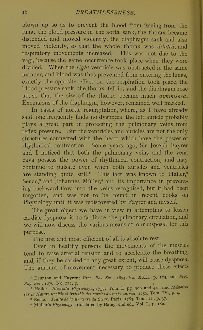 blo\\ai up so as to prevent the blood from issuing from the lung, the blood pressure in the aorta sank, the thorax became distended and moved violently, the diaphragm sank and also moved violently, so that the whole thorax was dilated, and respiratory movements increased. This was not due to the vagi, because the same occurrence took place when they were divided. When the right ventricle was obstructed in the same manner, and blood was thus prevented from entering the lungs, exactly the opposite effect on the respiration took place, the blood pressure sank, the thorax fell in, and the diaphragm rose up, so that the size of the thorax became much diminished. Excursions of the diaphragm, however, remained well marked. In cases of aortic regurgitation, where, as I have already said, one frequently finds no dyspnoea, the left auricle probably plays a great part in protecting the pulmonary veins from reflex pressure. But the ventricles and auricles are not the only structures connected with the heart which have the power ot rhythmical contraction. Some )'-ears ago, Sir Joseph Fayrer and I noticed that both the pulmonary veins and the vena cava possess the power of rhythmical contraction, and may continue to pulsate even when both auricles and ventricles are standing quite still.^ This fact was known to Haller,* Senac,* and Johannes Miiller,^ and its importance in prevent- ing backward flow into the veins recognised, but it had been forgotten, and was not to be found in recent books on Physiology until it was rediscovered by Fayrer and myself. The great object we have in view in attempting to lessen cardiac dyspnoea is to facilitate the pulmonary circulation, and we will now discuss the various means at our disposal for this purpose. The first and most efficient of all is absolute rest. Even in healthy persons the movements of the muscles tend to raise arterial tension and to accelerate the breathing, and, if they be carried to any great extent, will cause dyspnoea. The ainount of movement necessary to produce these effects ‘ Brunton and Fayrer: Proc. Roy. Soc., 1874, Vol. XXII., p. 125, and Proc. Roy. Soc., 1876, No. 172, p. . 4 ^ . 2 Haller; EUmejita Physiologia, 1757, Tom. I., pp. 399 and 410, and Memoires sur la Nature sensible et irritable des parties du corps animal, 17561 Tom. IV., p. 4. ^ Senac : Traitsde la structure du Coeur, Paris, 1783, Tom. II., p. 37- * Muller's Physiology, translated by Baley, 2nd ed., Vol. I., p. 182.