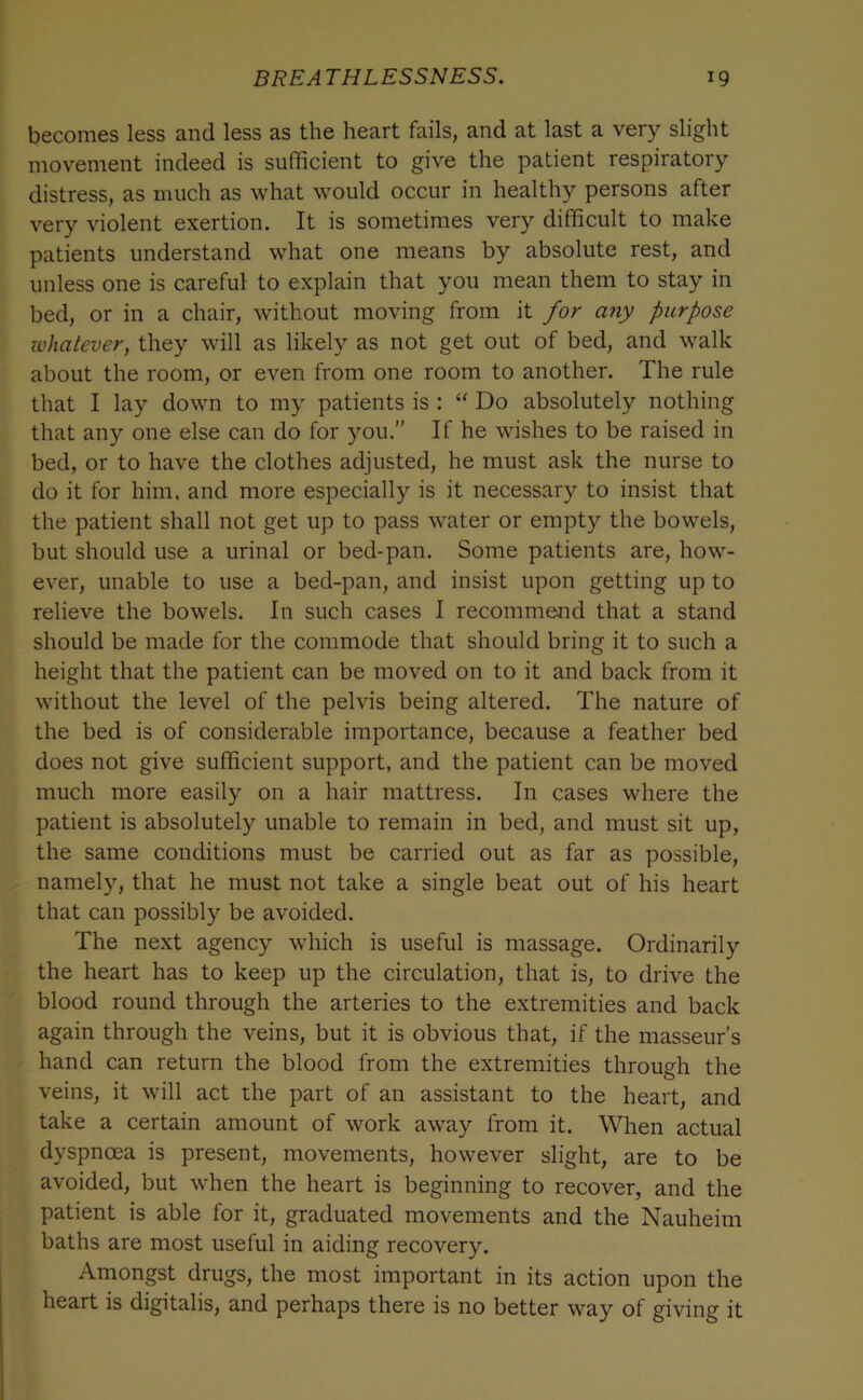 becomes less and less as the heart fails, and at last a very slight movement indeed is sufficient to give the patient respiratory distress, as much as what would occur in healthy persons after very violent exertion. It is sometimes very difficult to make patients understand what one means by absolute rest, and unless one is careful to explain that you mean them to stay in bed, or in a chair, without moving from it for any purpose lohatever, they will as likely as not get out of bed, and walk about the room, or even from one room to another. The rule that I lay down to my patients is : “ Do absolutely nothing that any one else can do for you.” If he wishes to be raised in bed, or to have the clothes adjusted, he must ask the nurse to do it for him, and more especially is it necessary to insist that the patient shall not get up to pass water or empty the bowels, but should use a urinal or bed-pan. Some patients are, how- ever, unable to use a bed-pan, and insist upon getting up to relieve the bowels. In such cases I recommend that a stand should be made for the commode that should bring it to such a height that the patient can be moved on to it and back from it without the level of the pelvis being altered. The nature of the bed is of considerable importance, because a feather bed does not give sufficient support, and the patient can be moved much more easily on a hair mattress. In cases where the patient is absolutely unable to remain in bed, and must sit up, the same conditions must be carried out as far as possible, namely, that he must not take a single beat out of his heart that can possibly be avoided. The next agency which is useful is massage. Ordinarily the heart has to keep up the circulation, that is, to drive the blood round through the arteries to the extremities and back again through the veins, but it is obvious that, if the masseur’s hand can return the blood from the extremities through the veins, it will act the part of an assistant to the heart, and take a certain amount of work away from it. When actual dyspnoea is present, movements, however slight, are to be avoided, but when the heart is beginning to recover, and the patient is able for it, graduated movements and the Nauheim baths are most useful in aiding recovery. Amongst drugs, the most important in its action upon the heart is digitalis, and perhaps there is no better way of giving it