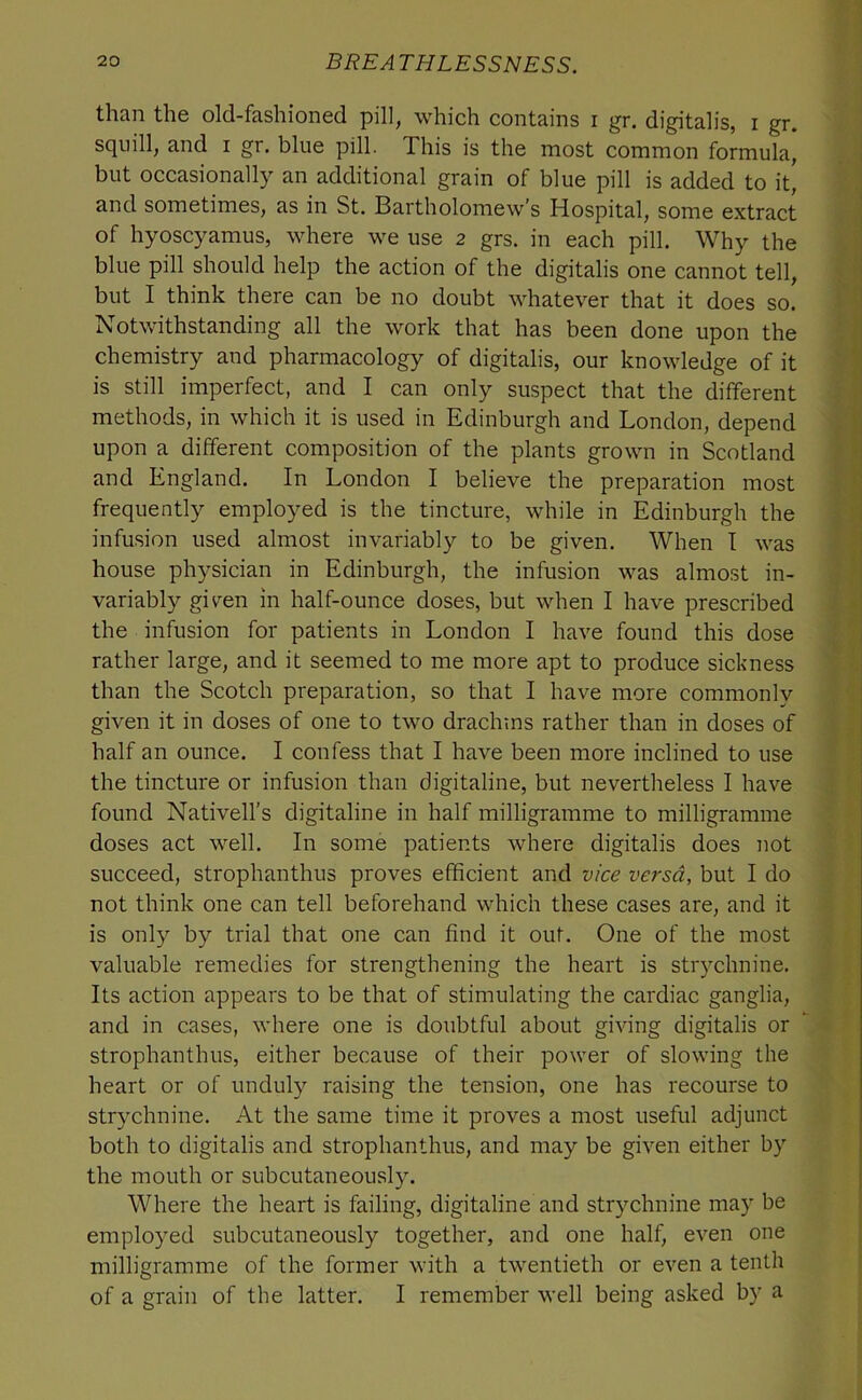 than the old-fashioned pill, which contains i gr. digitalis, i gr. squill, and i gr. blue pill. This is the most common formula, but occasionally an additional grain of blue pill is added to it, and sometimes, as in St. Bartholomew’s Hospital, some extract of hyoscyamus, where we use 2 grs. in each pill. Why the blue pill should help the action of the digitalis one cannot tell, but I think there can be no doubt whatever that it does so. Notwithstanding all the work that has been done upon the chemistry and pharmacology of digitalis, our knowledge of it is still imperfect, and I can only suspect that the different methods, in which it is used in Edinburgh and London, depend upon a different composition of the plants grown in Scotland and England. In London I believe the preparation most frequently employed is the tincture, while in Edinburgh the infusion used almost invariably to be given. When I was house physician in Edinburgh, the infusion was almost in- variably given in half-ounce doses, but when I have prescribed the infusion for patients in London I have found this dose rather large, and it seemed to me more apt to produce sickness than the Scotch preparation, so that I have more commonly given it in doses of one to two drachms rather than in doses of half an ounce. I confess that I have been more inclined to use the tincture or infusion than digitaline, but nevertheless I have found Nativell’s digitaline in half milligramme to milligramme doses act well. In some patients where digitalis does not succeed, strophanthus proves efficient and vice versa, but I do not think one can tell beforehand which these cases are, and it is only by trial that one can find it out. One of the most valuable remedies for strengthening the heart is stiychnine. Its action appears to be that of stimulating the cardiac ganglia, and in cases, where one is doubtful about giving digitalis or strophanthus, either because of their power of slowing the heart or of unduly raising the tension, one has recourse to strychnine. At the same time it proves a most useful adjunct both to digitalis and strophanthus, and may be given either by the mouth or subcutaneously. Where the heart is failing, digitaline and strychnine may be employed subcutaneously together, and one half, even one milligramme of the former with a twentieth or even a tenth of a grain of the latter. I remember well being asked by a