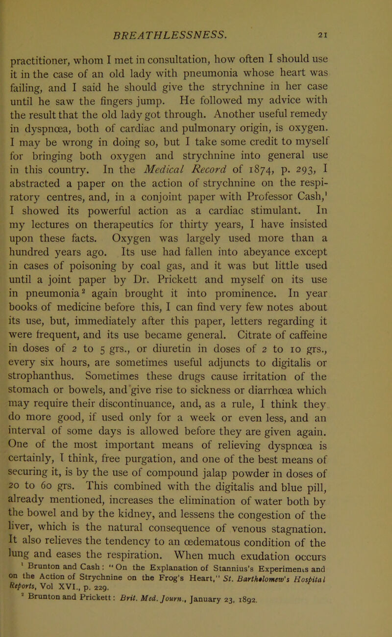 practitioner, whom I met in consultation, how often I should use it in the case of an old lady with pneumonia whose heart was failing, and I said he should give the strychnine in her case until he saw the fingers jump. He followed m)'^ advice with the result that the old lady got through. Another useful remedy in dyspnoea, both of cardiac and pulmonary origin, is oxygen. I may be wrong in doing so, but I take some credit to myself for bringing both oxygen and strychnine into general use in this country. In the Medical Record of 1874, p. 293, I abstracted a paper on the action of strychnine on the respi- ratory centres, and, in a conjoint paper with Professor Cash,' I showed its powerful action as a cardiac stimulant. In my lectures on therapeutics for thirty years, I have insisted upon these facts. Oxygen was largely used more than a hundred years ago. Its use had fallen into abeyance except in cases of poisoning by coal gas, and it was but little used until a joint paper by Dr. Prickett and myself on its use in pneumonia^ again brought it into prominence. In year books of medicine before this, I can find very few notes about its use, but, immediately after this paper, letters regarding it were frequent, and its use became general. Citrate of caffeine in doses of 2 to 5 grs., or diuretin in doses of 2 to 10 grs., every six hours, are sometimes useful adjuncts to digitalis or strophanthus. Sometimes these drugs cause irritation of the stomach or bowels, and‘give rise to sickness or diarrhoea which may require their discontinuance, and, as a rule, I think they do more good, if used only for a week or even less, and an interval of some days is allowed before they are given again. One of the most important means of relieving dyspnoea is certainly, I think, free purgation, and one of the best means of securing it, is by the use of compound jalap powder in doses of 20 to 60 grs. This combined with the digitalis and blue pill, already mentioned, increases the elimination of water both by the bowel and by the kidney, and lessens the congestion of the liver, which is the natural consequence of venous stagnation. It also relieves the tendency to an oedematous condition of the lung and eases the respiration. When much exudation occurs Brunton and Cash : '• On the Explanation of Stannius's Experiments and on the Action of Strychnine on the Frog’s Heart, St. Barth$lomew's Hospital Reports, Vol XVI., p. 229. Brunton and Prickett; Brit, Med. Journ., January 23, 1892.