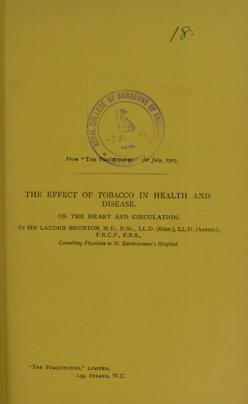 THE EFFECT OF TOBACCO IN HEALTH AND DISEASE. ON THE HEART AND CIRCULATION. By SIR LAUDER BRUNTON, M.D., D.Sc., LL.D. (Edin.), LL.D. (Aberd F.R.C.P., F.R.S., Consulting Physician to St. Bartholomew's Hospital. The Practitioner, Limited, 149, Strand, W.C.