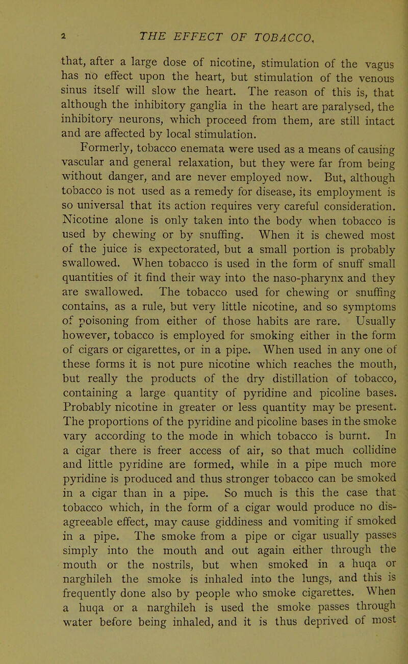 that, after a large dose of nicotine, stimulation of the vagus has no effect upon the heart, but stimulation of the venous sinus itself will slow the heart. The reason of this is, that although the inhibitory ganglia in the heart are paralysed, the inhibitory neurons, which proceed from them, are still intact and are affected by local stimulation. Formerly, tobacco enemata were used as a means of causing vascular and general relaxation, but they were far from being without danger, and are never employed now. But, although tobacco is not used as a remedy for disease, its employment is so universal that its action requires very careful consideration. Nicotine alone is only taken into the body when tobacco is used by chewing or by snuffing. When it is chewed most of the juice is expectorated, but a small portion is probably swallowed. When tobacco is used in the form of snuff small quantities of it find their way into the naso-pharynx and they are swallowed. The tobacco used for chewing or snuffing contains, as a rule, but very little nicotine, and so symptoms of poisoning from either of those habits are rare. Usually however, tobacco is employed for smoking either in the form of cigars or cigarettes, or in a pipe. When used in any one of these forms it is not pure nicotine which reaches the mouth, but really the products of the dry distillation of tobacco, containing a large quantity of pyridine and picoline bases. Probabty nicotine in greater or less quantity may be present. The proportions of the pyridine and picoline bases in the smoke vary according to the mode in which tobacco is burnt. In a cigar there is freer access of air, so that much collidine and little pyridine are formed, while in a pipe much more pyridine is produced and thus stronger tobacco can be smoked in a cigar than in a pipe. So much is this the case that tobacco which, in the form of a cigar would produce no dis- agreeable effect, may cause giddiness and vomiting if smoked in a pipe. The smoke from a pipe or cigar usually passes simply into the mouth and out again either through the mouth or the nostrils, but when smoked in a huqa or narghileh the smoke is inhaled into the lungs, and this is frequently done also by people who smoke cigarettes. When a huqa or a narghileh is used the smoke passes through water before being inhaled, and it is thus deprived of most