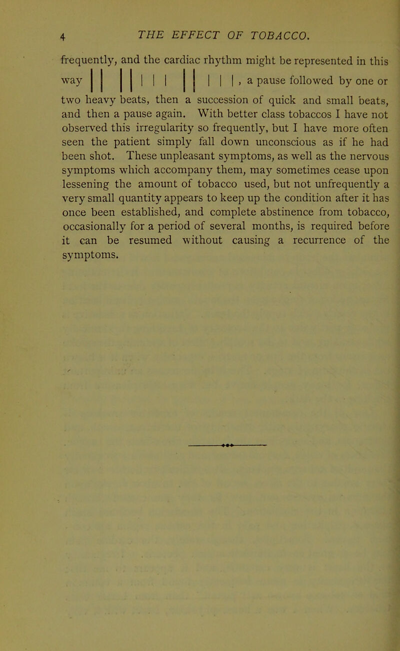 frequently, and the cardiac rhythm might be represented in this way | , a pause followed by one or two heavy beats, then a succession of quick and small beats, and then a pause again. With better class tobaccos I have not observed this irregularity so frequently, but I have more often seen the patient simply fall down unconscious as if he had been shot. These unpleasant symptoms, as well as the nervous symptoms which accompany them, may sometimes cease upon lessening the amount of tobacco used, but not unfrequently a very small quantity appears to keep up the condition after it has once been established, and complete abstinence from tobacco, occasionally for a period of several months, is required before it can be resumed without causing a recurrence of the symptoms.