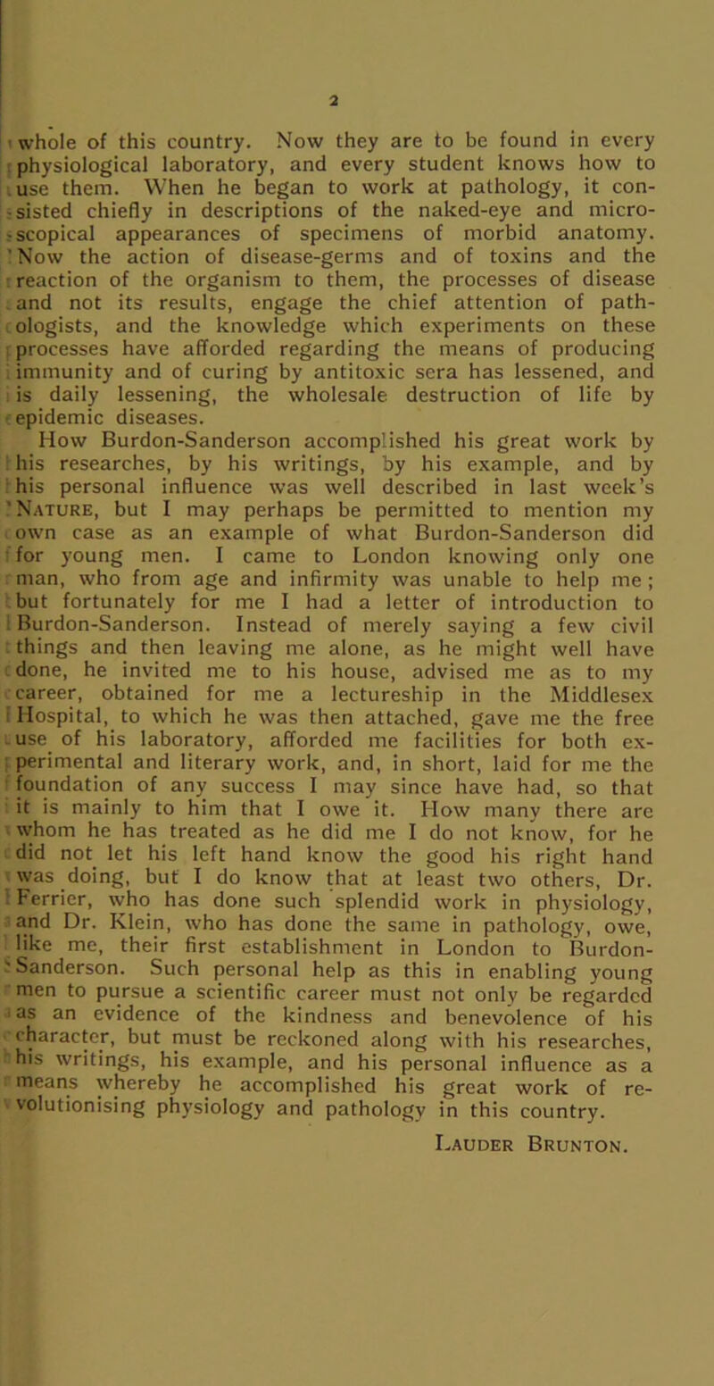 3 i whole of this country. Now they are to be found in every physiological laboratory, and every student knows how to use them. When he began to work at pathology, it con- sisted chiefly in descriptions of the naked-eye and micro- scopical appearances of specimens of morbid anatomy. ' Now the action of disease-germs and of toxins and the reaction of the organism to them, the processes of disease . and not its results, engage the chief attention of path- ologists, and the knowledge which experiments on these processes have afforded regarding the means of producing immunity and of curing by antitoxic sera has lessened, and : is daily lessening, the wholesale destruction of life by ■ epidemic diseases. How Burdon-Sanderson accomplished his great work by his researches, by his writings, by his example, and by his personal influence was well described in last week’s ' Nature, but I may perhaps be permitted to mention my own case as an example of what Burdon-Sanderson did for young men. I came to London knowing only one man, who from age and infirmity was unable to help me; but fortunately for me I had a letter of introduction to Burdon-Sanderson. Instead of merely saying a few civil things and then leaving me alone, as he might well have done, he invited me to his house, advised me as to my career, obtained for me a lectureship in the Middlesex Hospital, to which he was then attached, gave me the free use of his laboratory, afforded me facilities for both ex- : perimental and literary work, and, in short, laid for me the foundation of any success I may since have had, so that it is mainly to him that I owe it. How many there are whom he has treated as he did me I do not know, for he did not let his left hand know the good his right hand was doing, but I do know that at least two others, Dr. Ferricr, who has done such splendid work in physiology, and Dr. Klein, who has done the same in pathology, owe, like me, their first establishment in London to Burdon- Sanderson. Such personal help as this in enabling young men to pursue a scientific career must not only be regarded ■ as an evidence of the kindness and benevolence of his character, but must be reckoned along with his researches, Sis writings, his example, and his personal influence as a means whereby he accomplished his great work of re- volutionising physiology and pathology in this country. Lauder Brunton.