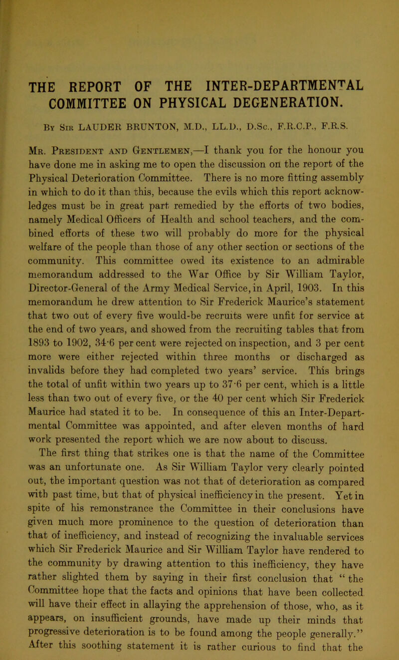 THE REPORT OF THE INTER-DEPARTMENTAL COMMITTEE ON PHYSICAL DEGENERATION. By Sir LAUDER BRUNTON, M.D., LL.D., D.Sc., F.R.C.P., F.R.S. Mr. President and Gentlemen,—I thank you for the honour you have done me in asking me to open the discussion on the report of the Physical Deterioration Committee. There is no more fitting assembly in which to do it than this, because the evils which this report acknow- ledges must be in great part remedied by the efforts of two bodies, namely Medical Officers of Health and school teachers, and the com- bined efforts of these two will probably do more for the physical welfare of the people than those of any other section or sections of the community. This committee owed its existence to an admirable memorandum addressed to the War Office by Sir William Taylor, Director-General of the Army Medical Service, in April, 1903. In this memorandum he drew attention to Sir Frederick Maurice’s statement that two out of every five would-be recruits were unfit for service at the end of two years, and showed from the recruiting tables that from 1893 to 1902, 34-6 percent were rejected on inspection, and 3 per cent more were either rejected within three months or discharged as invalids before they had completed two years’ service. This brings the total of unfit within two years up to 37-6 per cent, which is a little less than two out of every five, or the 40 per cent which Sir Frederick Maurice had stated it to be. In consequence of this an Inter-Depart- mental Committee was appointed, and after eleven months of hard work presented the report which we are now about to discuss. The first thing that strikes one is that the name of the Committee was an unfortunate one. As Sir William Taylor very clearly pointed out, the important question was not that of deterioration as compared with past time, but that of physical inefficiency in the present. Yet in spite of his remonstrance the Committee in their conclusions have given much more prominence to the question of deterioration than that of inefficiency, and instead of recognizing the invaluable services which Sir Frederick Maurice and Sir William Taylor have rendered to the community by drawing attention to this inefficiency, they have rather slighted them by saying in their first conclusion that “ the Committee hope that the facts and opinions that have been collected will have their effect in allaying the apprehension of those, who, as it appears, on insufficient grounds, have made up their minds that progressive deterioration is to be found among the people generally.” After this soothing statement it is rather curious to find that the