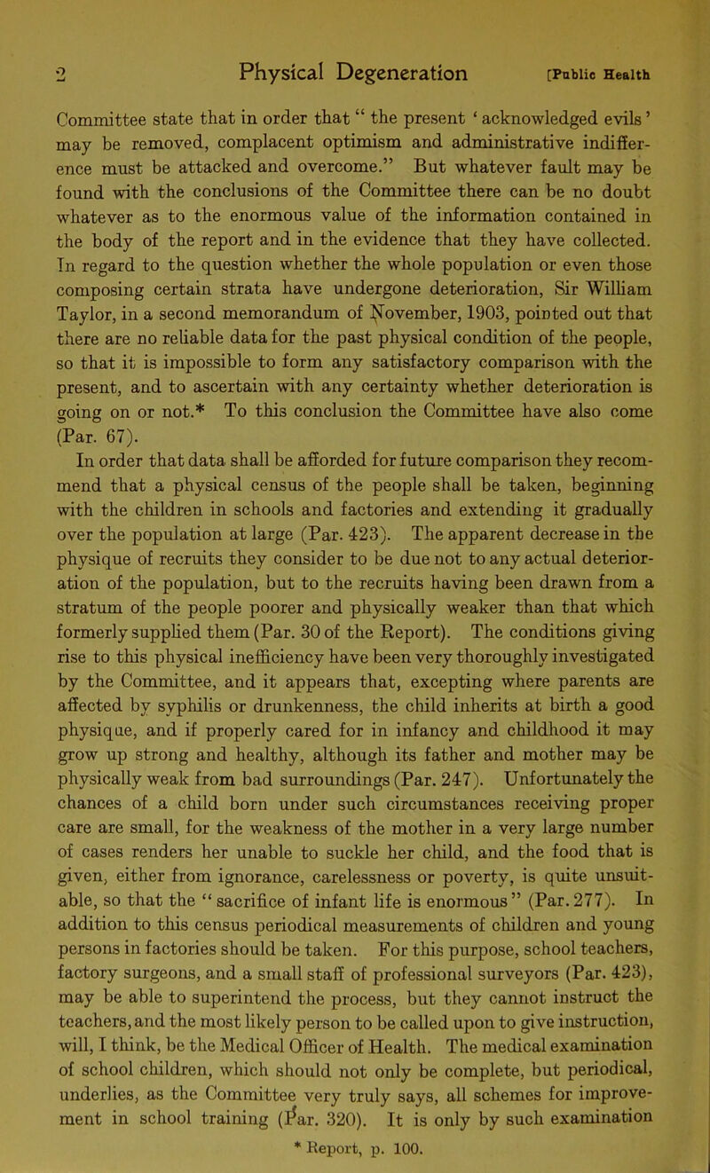 Committee state that in order that “ the present ‘ acknowledged evils ’ may be removed, complacent optimism and administrative indiffer- ence must be attacked and overcome.” But whatever fault may be found with the conclusions of the Committee there can be no doubt whatever as to the enormous value of the information contained in the body of the report and in the evidence that they have collected. In regard to the question whether the whole population or even those composing certain strata have undergone deterioration, Sir William Taylor, in a second memorandum of November, 1903, pointed out that there are no reliable data for the past physical condition of the people, so that it is impossible to form any satisfactory comparison with the present, and to ascertain with any certainty whether deterioration is going on or not.* To this conclusion the Committee have also come (Par. 67). In order that data shall be afforded for future comparison they recom- mend that a physical census of the people shall be taken, beginning with the children in schools and factories and extending it gradually over the population at large (Par. 423). The apparent decrease in the physique of recruits they consider to be due not to any actual deterior- ation of the population, but to the recruits having been drawn from a stratum of the people poorer and physically weaker than that which formerly supplied them (Par. 30 of the Report). The conditions giving rise to this physical inefficiency have been very thoroughly investigated by the Committee, and it appears that, excepting where parents are affected by syphilis or drunkenness, the child inherits at birth a good physique, and if properly cared for in infancy and childhood it may grow up strong and healthy, although its father and mother may be physically weak from bad surroundings (Par. 247). Unfortunately the chances of a child born under such circumstances receiving proper care are small, for the weakness of the mother in a very large number of cases renders her unable to suckle her child, and the food that is given, either from ignorance, carelessness or poverty, is quite unsuit- able, so that the “ sacrifice of infant life is enormous” (Par.277). In addition to this census periodical measurements of children and young persons in factories should be taken. For this purpose, school teachers, factory surgeons, and a small staff of professional surveyors (Par. 423), may be able to superintend the process, but they cannot instruct the teachers, and the most likely person to be called upon to give instruction, will, I think, be the Medical Officer of Health. The medical examination of school children, which should not only be complete, but periodical, underlies, as the Committee very truly says, all schemes for improve- ment in school training (l*ar. 320). It is only by such examination * Report, p. 100.