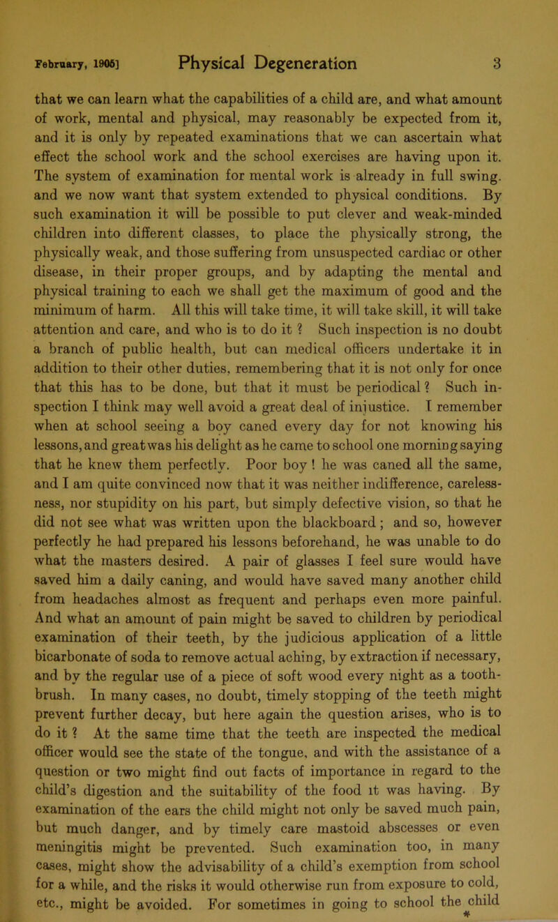 that we can learn what the capabilities of a child are, and what amount of work, mental and physical, may reasonably be expected from it, and it is only by repeated examinations that we can ascertain what effect the school work and the school exercises are having upon it. The system of examination for mental work is already in full swing, and we now want that system extended to physical conditions. By such examination it will be possible to put clever and weak-minded children into different classes, to place the physically strong, the physically weak, and those suffering from unsuspected cardiac or other disease, in their proper groups, and by adapting the mental and physical training to each we shall get the maximum of good and the minimum of harm. All this will take time, it will take skill, it will take attention and care, and who is to do it ? Such inspection is no doubt a branch of public health, but can medical officers undertake it in addition to their other duties, remembering that it is not only for once that this has to be done, but that it must be periodical ? Such in- spection I think may well avoid a great deal of injustice. I remember when at school seeing a boy caned every day for not knowing his lessons, and great was his delight as he came to school one morning saying that he knew them perfectly. Poor boy ! he was caned all the same, and I am quite convinced now that it was neither indifference, careless- ness, nor stupidity on his part, but simply defective vision, so that he did not see what was written upon the blackboard; and so, however perfectly he had prepared his lessons beforehand, he was unable to do what the masters desired. A pair of glasses I feel sure would have saved him a daily caning, and would have saved many another child from headaches almost as frequent and perhaps even more painful. And what an amount of pain might be saved to children by periodical examination of their teeth, by the judicious application of a little bicarbonate of soda to remove actual aching, by extraction if necessary, and bv the regular use of a piece of soft wood every night as a tooth- brush. In many cases, no doubt, timely stopping of the teeth might prevent further decay, but here again the question arises, who is to do it ? At the same time that the teeth are inspected the medical officer would see the state of the tongue, and with the assistance of a question or two might find out facts of importance in regard to the child’s digestion and the suitability of the food it was having. By examination of the ears the child might not only be saved much pain, but much danger, and by timely care mastoid abscesses or even meningitis might be prevented. Such examination too, in many cases, might show the advisability of a child’s exemption from school for a while, and the risks it would otherwise run from exposure to cold, etc., might be avoided. For sometimes in going to school the child