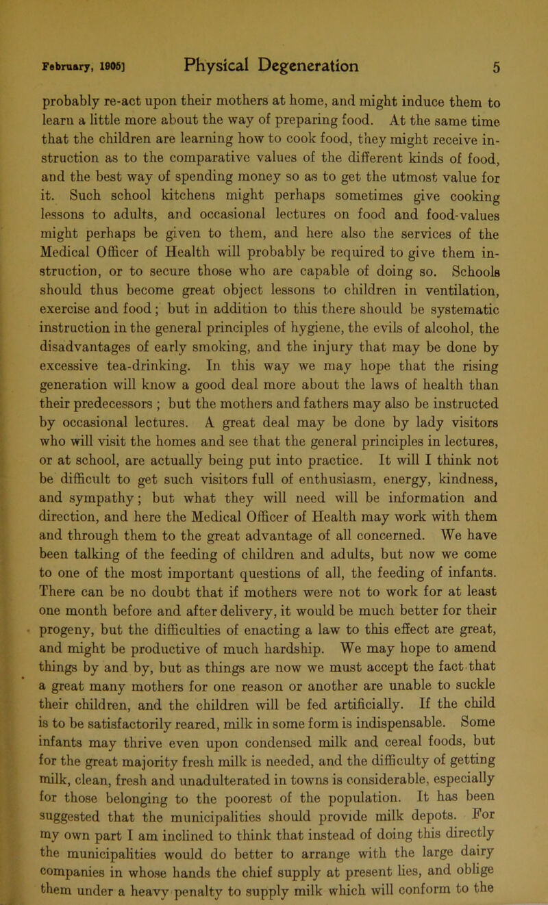 probably re-act upon their mothers at home, and might induce them to learn a little more about the way of preparing food. At the same time that the children are learning how to cook food, they might receive in- struction as to the comparative values of the different kinds of food, and the best way of spending money so as to get the utmost value for it. Such school kitchens might perhaps sometimes give cooking lessons to adults, and occasional lectures on food and food-values might perhaps be given to them, and here also the services of the Medical Officer of Health will probably be required to give them in- struction, or to secure those who are capable of doing so. Schools should thus become great object lessons to children in ventilation, exercise and food ; but in addition to this there should be systematic instruction in the general principles of hygiene, the evils of alcohol, the disadvantages of early smoking, and the injury that may be done by excessive tea-drinking. In this way we may hope that the rising generation will know a good deal more about the laws of health than their predecessors ; but the mothers and fathers may also be instructed by occasional lectures. A great deal may be done by lady visitors who will visit the homes and see that the general principles in lectures, or at school, are actually being put into practice. It will I think not be difficult to get such visitors full of enthusiasm, energy, kindness, and sympathy; but what they will need will be information and direction, and here the Medical Officer of Health may work with them and through them to the great advantage of all concerned. We have been talking of the feeding of children and adults, but now we come to one of the most important questions of all, the feeding of infants. There can be no doubt that if mothers were not to work for at least one month before and after delivery, it would be much better for their progeny, but the difficulties of enacting a law to this effect are great, and might be productive of much hardship. We may hope to amend things by and by, but as things are now we must accept the fact that a great many mothers for one reason or another are unable to suckle their children, and the children will be fed artificially. If the child is to be satisfactorily reared, milk in some form is indispensable. Some infants may thrive even upon condensed milk and cereal foods, but for the great majority fresh milk is needed, and the difficulty of getting milk, clean, fresh and unadulterated in towns is considerable, especially for those belonging to the poorest of the population. It has been suggested that the municipalities should provide milk depots. For my own part I am inclined to think that instead of doing this directly the municipalities would do better to arrange with the large dairy companies in whose hands the chief supply at present lies, and oblige them under a heavy penalty to supply milk which will conform to the