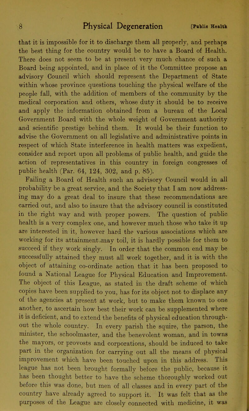 that it is impossible for it to discharge them all properly, and perhaps the best thing for the country would be to have a Board of Health. There does not seem to be at present very much chance of such a Board being appointed, and in place of it the Committee propose an advisory Council which should represent the Department of State within whose province questions touching the physical welfare of the people fall, with the addition of members of the community by the medical corporation and others, whose duty it should be to receive and apply the information obtained from a bureau of the Local Government Board with the whole weight of Government authority and scientific prestige behind them. It would be their function to advise the Government on all legislative and administrative points in respect of which State interference in health matters was expedient, consider and report upon all problems of public health, and guide the action of representatives in this country in foreign congresses of public health (Par. 64, 124, 302, and p. 85). Failing a Board of Health such an advisory Council would in all probability be a great service, and the Society that I am now address- ing may do a great deal to insure that these recommendations are carried out, and also to insure that the advisory council is constituted in the right way and with proper powers. The question of public health is a very complex one, and however much those who take it up are interested in it, however hard the various associations which are working for its attainment may toil, it is hardly possible for them to succeed if they work singly. In order that the common end may be successfully attained they must all work together, and it is with the object of attaining co-ordinate action that it has been proposed to found a National League for Physical Education and Improvement. The object of this League, as stated in the draft scheme of which copies have been supplied to you, has for its object not to displace any of the agencies at present at work, but to make them known to one another, to ascertain how best their work can be supplemented where it is deficient, and to extend the benefits of physical education through- out the whole country. In every parish the squire, the parson, the minister, the schoolmaster, and the benevolent woman, and in towns the mayors, or provosts and corporations, should be induced to take part in the organization for carrying out all the means of physical improvement which have been touched upon in this address. This league has not been brought formally before the public, because it has been thought better to have the scheme thoroughly worked out before this was done, but men of all classes and in every part of the country have already agreed to support it. It was felt that as the purposes of the League are closely connected with medicine, it was