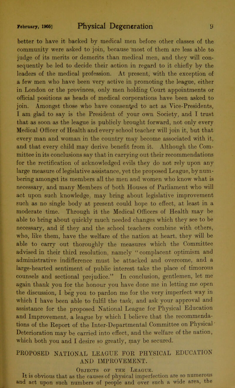 better to have it backed by medical men before other classes of the community were asked to join, because most of them are less able to judge of its merits or demerits than medical men, and they will con- sequently be led to decide their action in regard to it chiefly by the leaders of the medical profession. At present, with the exception of a few men who have been very active in promoting the league, either in London or the provinces, only men holding Court appointments or official positions as heads of medical corporations have been asked to join. Amongst those who have consented to act as Vice-Presidents, I am glad to say is the President of your own Society, and I trust that as soon as the league is publicly brought forward, not only every Medical Officer of Health and every school teacher will join it, but that every man and woman in the country may become associated with it, and that every child may derive benefit from it. Although the Com- mittee in its conclusions say that in carrying out their recommendations for the rectification of acknowledged evils they do not rely upon any large measure of legislative assistance, yet the proposed League, by num- bering amongst its members all the men and women who know what is necessary, and many Members of both Houses of Parliament who will act upon such knowledge, may bring about legislative improvement such as no single body at present could hope to effect, at least in a moderate time. Through it the Medical Officers of Health may be able to bring about quickly much needed changes which they see to be necessary, and if they and the school teachers combine with others, who, like them, have the welfare of the nation at heart, they will be able to carry out thoroughly the measures which the Committee advised in their third resolution, namely “ complacent optimism and administrative indifference must be attacked and overcome, and a large-hearted sentiment of public interest take the place of timorous counsels and sectional prejudice.” In conclusion, gentlemen, let me again thank you for the honour you have done me in letting me open the discussion, I beg you to pardon me for the very imperfect way in which I have been able to fulfil the task, and ask your approval and assistance for the proposed National League for Physical Education and Improvement, a league by which I believe that the recommenda- tions of the Report of the Inter-Departmental Committee on Physical' Deterioration may be carried into effect, and the welfare of the nation, which both you and I desire so greatly, may be secured. PROPOSED NATIONAL LEAGUE FOR PHYSICAL EDUCATION AND IMPROVEMENT. Objects of the League. It is obvious that as the causes of physical imperfection are so numerous and act upon such numbers of people and over such a wide area, the