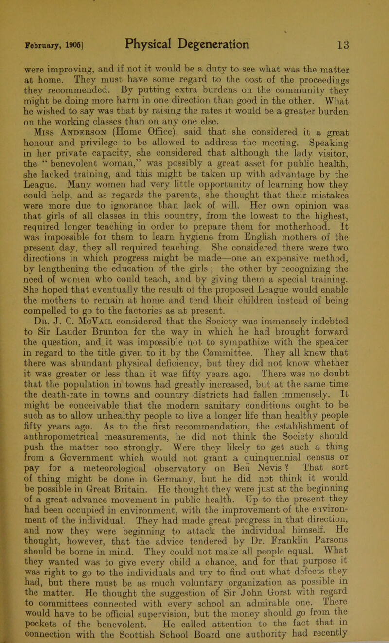 were improving, and if not it would be a duty to see what was the matter at home. They must have some regard to the cost of the proceedings they recommended. By putting extra burdens on the community they might be doing more harm in one direction than good in the other. What he wished to say was that by raising the rates it would be a greater burden on the working classes than on any one else. Miss Anderson (Home Office), said that she considered it a great honour and privilege to be allowed to address the meeting. Speaking in her private capacity, she considered that although the lady visitor, the “ benevolent woman,” was possibly a great asset for public health, she lacked training, and this might be taken up with advantage by the League. Many women had very little opportunity of learning how they could help, and as regards the parents, she thought that their mistakes were more due to ignorance than lack of will. Her own opinion was that girls of all classes in this country, from the lowest to the highest, required longer teaching in order to prepare them for motherhood. It was impossible for them to learn hygiene from English mothers of the present day, they all required teaching. She considered there were two directions in which progress might be made—one an expensive method, by lengthening the education of the girls ; the other by recognizing the need of women who could teach, and by giving them a special training. She hoped that eventually the result of the proposed League would enable the mothers to remain at home and tend their children instead of being compelled to go to the factories as at present. Dr. J. C. McVail considered that the Society was immensely indebted to Sir Lauder Brunton for the way in which he had brought forward the question, and it was impossible not to sympathize with the speaker in regard to the title given to it by the Committee. They all knew that there was abundant physical deficiency, but they did not know whether it was greater or less than it was fifty years ago. There was no doubt that the population in towns had greatly increased, but at the same time the death-rate in towns and country districts had fallen immensely. It might be conceivable that the modern sanitary conditions ought to be such as to allow unhealthy people to live a longer life than healthy people fifty years ago. As to the first recommendation, the establishment of anthropometrical measurements, he did not think the Society should push the matter too strongly. Were they likely to get such a thing from a Government which would not grant a quinquennial census or pay for a meteorological observatory on Ben Nevis ? That sort of thing might be done in Germany, but he did not think it would be possible in Great Britain. He thought they were just at the beginning of a great advance movement in public health. Up to the present they had been occupied in environment, with the improvement of the environ- ment of the individual. They had made great progress in that direction, and now they were beginning to attack the individual himself. He thought, however, that the advice tendered by Dr. Franklin Parsons should be borne in mind. They could not make all people equal. What they wanted was to give every child a chance, and for that purpose it was right to go to the individuals and try to find out what defects they had, but there must be as much voluntary organization as possible in the matter. He thought the suggestion of Sir John Gorst with regard to committees connected with every school an admirable one. There would have to be official supervision, but the money should go from the pockets of the benevolent. He called attention to the fact that in connection with the Scottish School Board one authority had recently