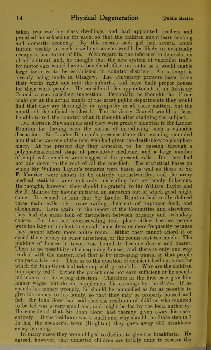 taken two working class dwellings, and had appointed teachers and practical housekeeping for each, so that the children might learn cooking and domestic economy. By this means each girl had several hours tuition weekly in such dwellings as she would be likely to eventually occupy in her station of life. With regard to the reference to depreciation of agricultural land, he thought that the new system of vehicular traffic by motor cars would have a beneficial effect on rents, as it would enable large factories to be established in country districts. An attempt is already being made in Glasgow. The University printers have taken their works right out into the suburbs, and have built proper houses for their work people. He considered the appointment of an Advisory Council a very excellent suggestion. Personally, he thought that if one could get at the actual minds of the great public departments they would find that they are thoroughly in sympathy in all these matters, but the mouth of the official is closed. The Advisory Council would at least be able to tell the country what it thought after studying the subject. Dr. Arthur Newsholme said they were greatly indebted to Sir Lauder Brunton for having been the means of introducing such a valuable discussion. Sir Lauder Brunton’s presence there that evening reminded him that he was one of the men who had given the death-blow to polyphar- macy. At the present day they appeared to be passing through a polypharmaceutical stage of preventive medicine, and a large number of empirical remedies were suggested for present evils. But they had not dug down to the root of all the mischief. The statistical bases on which Sir William Taylor’s remarks were based as well as those of Sir P. Maurice, were shown to be entirely untrustworthy, and the army medical statistics were not only misleading but extremely fallacious. He thought, however, they should be grateful to Sir William Taylor and Sir F. Maurice for having initiated an agitation out of which good might come. It seemed to him that Sir Lauder Brunton had really defined three main evils, viz. overcrowding, deficient o/ improper food, and alcoholism. Here again, in the report of the Committee and elsewhere, they had the same lack of distinction between primary and secondary causes. For instance, overcrowding took place either because people were too lazy or indolent to spread themselves, or more frequently because they cannot afford more house room. Either they cannot afford it or spend their money in other directions, or the rooms cost too much. The building of houses in towns was bound to become dearer and dearer. There is no possibility of cheapening houses, and there is only one way to deal with the matter, and that is by increasing wages, so that people can pay a fair rent. Then as to the question of deficient feeding, a matter which Sir John Gorst had taken up with great skill. Why are the children improperly fed % Either the parent does not earn sufficient or he spends his money in the wrong direction. Therefore in the first case give him higher wages, but do not supplement his earnings by the State. If he spends his money wrongly, he should be compelled as far as possible to give his money to his family, so that they may be properly housed and fed. Sir John Gorst had said that the residuum of children who required to be fed was a very small one, and might be fed by the local authority. He considered that Sir John Gorst had thereby given away his case entirely. If the residuum was a small one, why should the State step in ? In his, the speaker’s, town (Brighton) they gave away 600 breakfasts every morning. In many cases they were obliged to decline to give the breakfasts. He agreed, however, that underfed children are totally unfit to receive the