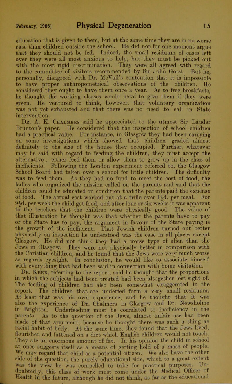 education that is given to them, but at the same time they are in no worse case than children outside the school. He did not for one moment argue that they should not be fed. Indeed, the small residuum of cases left over they were all most anxious to help, but they must be picked out with the most rigid discrimination. They were all agreed with regard to the committee of visitors recommended by Sir John Gorst. But he, personally, disagreed with Dr. McVail’s contention that it is impossible to have proper anthropometrical observations of the children. He considered they ought to have them once a year. As to free breakfasts, he thought the working classes would have to give them if they were given. He ventured to think, however, that voluntary organization was not yet exhausted and that there was no need to call in State intervention. Dr. A. K. Chalmers said he appreciated to the utmost Sir Lauder Brunton’s paper. He considered that the inspection of school children had a practical value. For instance, in Glasgow they had been carrying on some investigations which showed that children graded almost definitely to the size of the house they occupied. Further, whatever may be said with regard to feeding the children, they must accept the alternative ; either feed them or allow them to grow up in the class of inefficients. Following the London experiment referred to, the Glasgow School Board had taken over a school for little children. The difficulty was to feed them. As they had no fund to meet the cost of food, the ladies who organized the mission called on the parents and said that the children could be educated on condition that the parents paid the expense of food. The actual cost worked out at a trifle over lid. per meal. For 9id. per week the child got food, and after four or six weeks it was apparent to the teachers that the children were physically good. The value of that illustration he thought was that whether the parents have to pay or the State has to pay, the argument in favour of the State paying is the growth of the inefficient. That Jewish children turned out better physically on inspection he understood was the case in all places except Glasgow. He did not think they had a worse type of alien than the Jews in Glasgow. They were not physically better in comparison with the Christian children, and he found that the Jews were very much worse as regards eyesight. In conclusion, he would like to associate himself with everything that had been said in connection with home visitation. Dr. Kerr, referring to the report, said he thought that the proportions in which the subjects had been treated had been altogether lost sight of. The feeding of children had also been somewhat exaggerated in the report. The children that are underfed form a very small residuum. At least that was his own experience, and he thought that it was also the experience of Dr. Chalmers in Glasgow and Dr. Newshohne in Brighton. Underfeeding must be correlated to inefficiency in the parents. As to the question of the Jews, almost unfair use had been made of that argument, because he thought there was such a thing as racial habit of body. At the same time, they found that the Jews lived, flourished and fattened on a diet which English children would not touch. They ate an enormous amount of fat. In his opinion the child in school at once suggests itself as a means of getting hold of a mass of people. We may regard that child as a potential citizen. We also have the other side of the question, the purely educational side, which to a great extent was the view he was compelled to take for practical purposes. Un- doubtedly, this class of work must come under the Medical Officer of Health in the future, although he did not think, as far as the educational