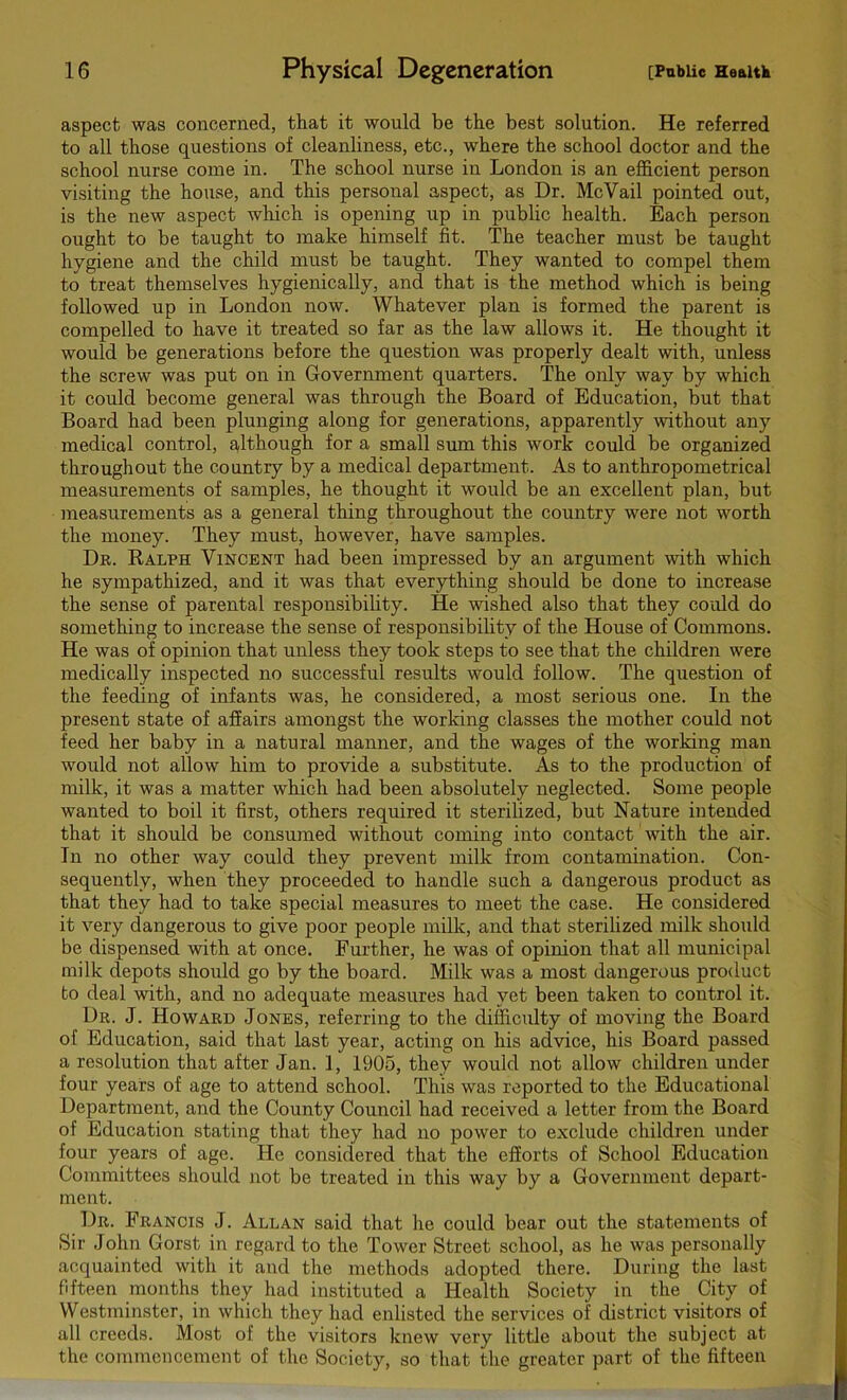 aspect was concerned, that it would be the best solution. He referred to all those questions of cleanliness, etc., where the school doctor and the school nurse come in. The school nurse in London is an efficient person visiting the house, and this personal aspect, as Dr. McVail pointed out, is the new aspect which is opening up in public health. Each person ought to be taught to make himself fit. The teacher must be taught hygiene and the child must be taught. They wanted to compel them to treat themselves hygienically, and that is the method which is being followed up in London now. Whatever plan is formed the parent is compelled to have it treated so far as the law allows it. He thought it would be generations before the question was properly dealt with, unless the screw was put on in Government quarters. The only way by which it could become general was through the Board of Education, but that Board had been plunging along for generations, apparently without any medical control, although for a small sum this work could be organized throughout the country by a medical department. As to anthropometrical measurements of samples, he thought it would be an excellent plan, but measurements as a general thing throughout the country were not worth the money. They must, however, have samples. Dr. Ralph Vincent had been impressed by an argument with which he sympathized, and it was that everything should be done to increase the sense of parental responsibility. He wished also that they could do something to increase the sense of responsibility of the House of Commons. He was of opinion that unless they took steps to see that the children were medically inspected no successful results would follow. The question of the feeding of infants was, he considered, a most serious one. In the present state of affairs amongst the working classes the mother could not feed her baby in a natural manner, and the wages of the working man would not allow him to provide a substitute. As to the production of milk, it was a matter which had been absolutely neglected. Some people wanted to boil it first, others required it sterilized, but Nature intended that it should be consumed without coming into contact with the air. In no other way could they prevent milk from contamination. Con- sequently, when they proceeded to handle such a dangerous product as that they had to take special measures to meet the case. He considered it very dangerous to give poor people milk, and that sterilized milk should be dispensed with at once. Further, he was of opinion that all municipal milk depots should go by the board. Milk was a most dangerous product to deal with, and no adequate measures had yet been taken to control it. Dr. J. Howard Jones, referring to the difficulty of moving the Board of Education, said that last year, acting on his advice, his Board passed a resolution that after Jan. 1, 1905, they would not allow children under four years of age to attend school. This was reported to the Educational Department, and the County Council had received a letter from the Board of Education stating that they had no power to exclude children under four years of age. He considered that the efforts of School Education Committees should not be treated in this way by a Government depart- ment. Dr. Francis J. Allan said that he could bear out the statements of Sir John Gorst in regard to the Tower Street school, as he was personally acquainted with it and the methods adopted there. During the last fifteen months they had instituted a Health Society in the City of Westminster, in which they had enlisted the services of district visitors of all creeds. Most of the visitors knew very little about the subject at the commencement of the Society, so that the greater part of the fifteen