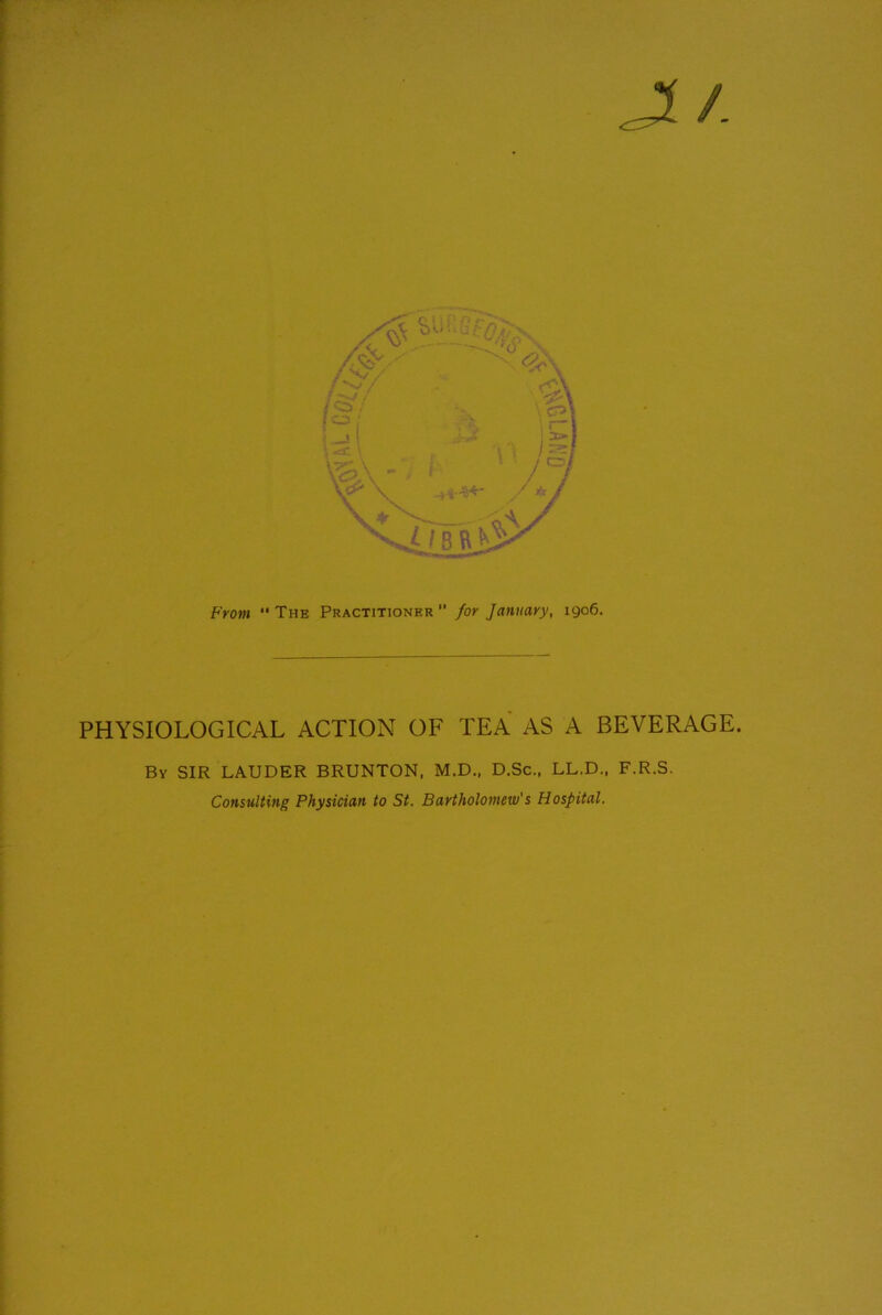 J£/. From “ The Practitioner for January, 1906. PHYSIOLOGICAL ACTION OF TEA AS A BEVERAGE. By SIR LAUDER BRUNTON, M.D., D.Sc., LL.D., F.R.S. Consulting Physician to St. Bartholomew's Hospital.