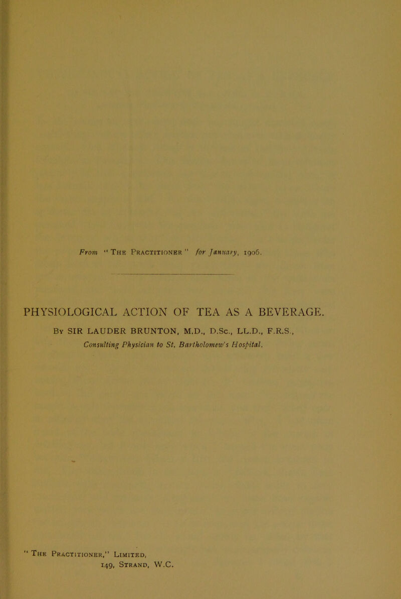 From “ The Practitioner ” for January, 1906. PHYSIOLOGICAL ACTION OF TEA AS A BEVERAGE. By SIR LAUDER BRUNTON, M.D., D.Sc., LL.D., F.R.S., Consulting Physician to St. Bartholomew's Hospital. “ The Practitioner,” Limited, i4g, Strand, W.C.
