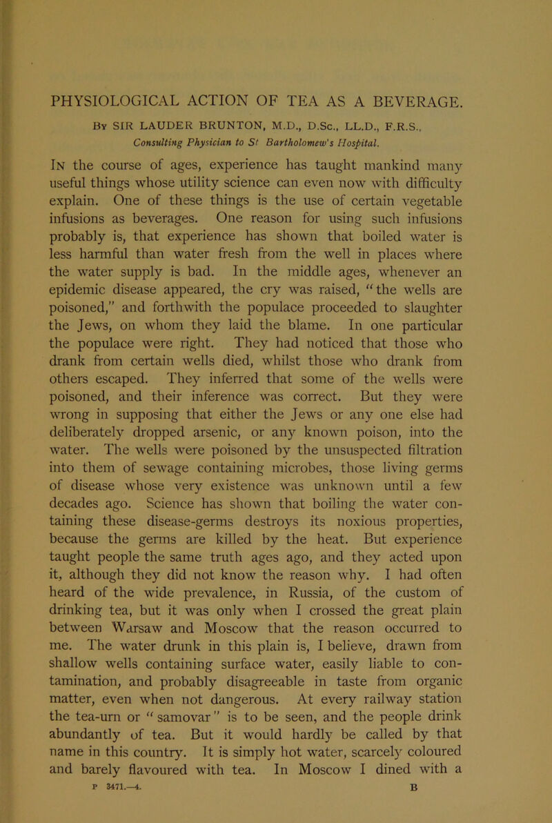 PHYSIOLOGICAL ACTION OF TEA AS A BEVERAGE. By SIR LAUDER BRUNTON, M.D., D.Sc., LL.D., F.R.S., Consulting Physician to St Bartholomew's Hospital. In the course of ages, experience has taught mankind many useful things whose utility science can even now with difficulty explain. One of these things is the use of certain vegetable infusions as beverages. One reason for using such infusions probably is, that experience has shown that boiled water is less harmful than water fresh from the well in places where the water supply is bad. In the middle ages, whenever an epidemic disease appeared, the cry was raised, the wells are poisoned,” and forthwith the populace proceeded to slaughter the Jews, on whom they laid the blame. In one particular the populace were right. They had noticed that those who drank from certain wells died, whilst those who drank from others escaped. They inferred that some of the wells were poisoned, and their inference was correct. But they were wrong in supposing that either the Jews or any one else had deliberately dropped arsenic, or any known poison, into the water. The wells were poisoned by the unsuspected filtration into them of sewage containing microbes, those living germs of disease whose very existence was unknown until a few decades ago. Science has shown that boiling the water con- taining these disease-germs destroys its noxious properties, because the germs are killed by the heat. But experience taught people the same truth ages ago, and they acted upon it, although they did not know the reason why. I had often heard of the wide prevalence, in Russia, of the custom of drinking tea, but it was only when I crossed the great plain between Warsaw and Moscow that the reason occurred to me. The water drunk in this plain is, I believe, drawn from shallow wells containing surface water, easily liable to con- tamination, and probably disagreeable in taste from organic matter, even when not dangerous. At every railway station the tea-urn or “ samovar ” is to be seen, and the people drink abundantly of tea. But it would hardly be called by that name in this country. It is simply hot water, scarcely coloured and barely flavoured with tea. In Moscow I dined with a P 3471.—4. b