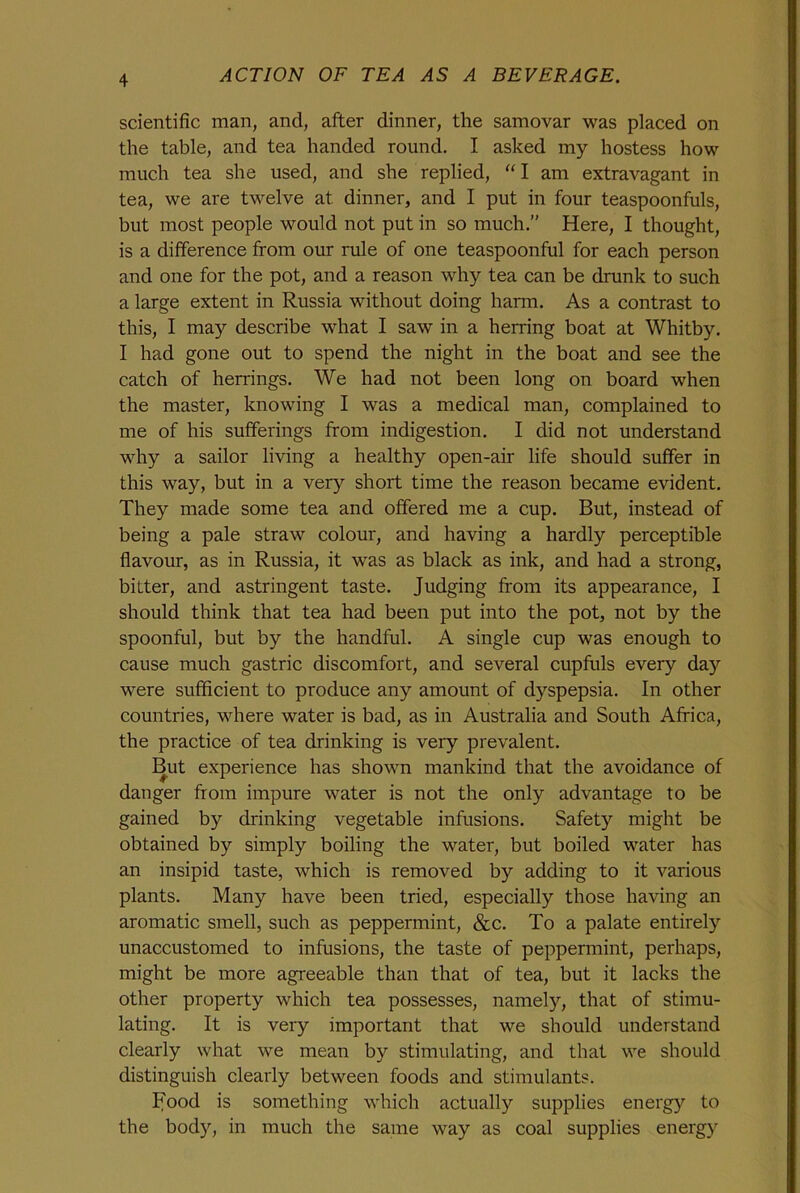 scientific man, and, after dinner, the samovar was placed on the table, and tea handed round. I asked my hostess how much tea she used, and she replied, “I am extravagant in tea, we are twelve at dinner, and I put in four teaspoonfuls, but most people would not put in so much.” Here, I thought, is a difference from our rule of one teaspoonful for each person and one for the pot, and a reason why tea can be drunk to such a large extent in Russia without doing harm. As a contrast to this, I may describe what I saw in a herring boat at Whitby. I had gone out to spend the night in the boat and see the catch of herrings. We had not been long on board when the master, knowing I was a medical man, complained to me of his sufferings from indigestion. I did not understand why a sailor living a healthy open-air life should suffer in this way, but in a very short time the reason became evident. They made some tea and offered me a cup. But, instead of being a pale straw colour, and having a hardly perceptible flavour, as in Russia, it was as black as ink, and had a strong, bitter, and astringent taste. Judging from its appearance, I should think that tea had been put into the pot, not by the spoonful, but by the handful. A single cup was enough to cause much gastric discomfort, and several cupfuls every day were sufficient to produce any amount of dyspepsia. In other countries, where water is bad, as in Australia and South Africa, the practice of tea drinking is very prevalent. But experience has shown mankind that the avoidance of danger from impure water is not the only advantage to be gained by drinking vegetable infusions. Safety might be obtained by simply boiling the water, but boiled water has an insipid taste, which is removed by adding to it various plants. Many have been tried, especially those having an aromatic smell, such as peppermint, &c. To a palate entirely unaccustomed to infusions, the taste of peppermint, perhaps, might be more agreeable than that of tea, but it lacks the other property which tea possesses, namety, that of stimu- lating. It is very important that we should understand clearly what we mean by stimulating, and that we should distinguish clearly between foods and stimulants. Food is something which actually supplies energy to the body, in much the same way as coal supplies energy