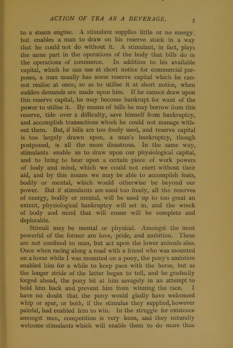 5 to a steam engine. A stimulant supplies little or no energy, but enables a man to draw on his reserve stock in a way that he could not do without it. A stimulant, in fact, plays the same part in the operations of the body that bills do in the operations of commerce. In addition to his available capital, which he can use at short notice for commercial pur- poses, a man usually has some reserve capital which he can- not realise at once, so as to utilise it at short notice, when sudden demands are made upon him. If he cannot draw upon this reserve capital, he may become bankrupt for want of the power to utilise it. By means of bills he may borrow from this reserve, tide over a difficulty, save himself from bankruptcy, and accomplish transactions whieh he could not manage with- out them. But, if bills are too freely used, and reserve capital is too largely drawn upon, a man’s bankruptcy, though postponed, is all the more disastrous. In the same way, stimulants enable us to draw upon our physiological capital, and to bring to bear upon a certain piece of work powers of body and mind, which we could not exert without their aid, and by this means we may be able to accomplish feats, bodily or mental, which would otherwise be beyond our power. But if stimulants are used too freely, all the reserves of energy, bodily or mental, will be used up to too great an extent, physiological bankruptcy will set in, and the wreck of body and mind that will ensue will be complete and deplorable. Stimuli may be mental or physical. Amongst the most powerful of the former are love, pride, and ambition. These are not confined to man, but act upon the lower animals also. Once when racing along a road with a friend who was mounted on a horse while I was mounted on a pony, the pony’s ambition enabled him for a while to keep pace with the horse, but as the longer stride of the latter began to tell, and he gradually forged ahead, the pony bit at him savagely in an attempt to hold him back and prevent him from winning the race. I have no doubt that the pony would gladly have welcomed whip or spur, or both, if the stimulus they supplied, however painful, had enabled him to win. In the struggle for existence amongst men, competition is very keen, and they naturally welcome stimulants which will enable them to do more than