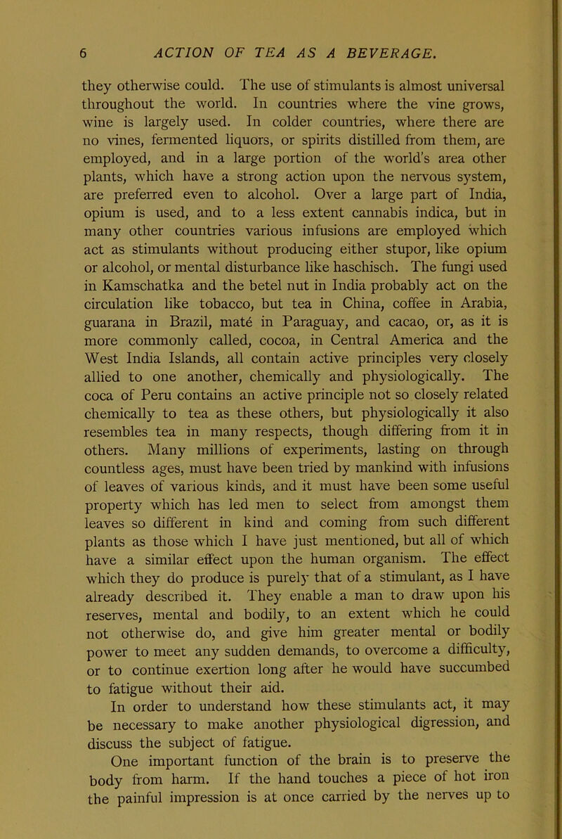 they otherwise could. The use of stimulants is almost universal throughout the world. In countries where the vine grows, wine is largely used. In colder countries, where there are no vines, fermented liquors, or spirits distilled from them, are employed, and in a large portion of the world’s area other plants, which have a strong action upon the nervous system, are preferred even to alcohol. Over a large part of India, opium is used, and to a less extent cannabis indica, but in many other countries various infusions are employed which act as stimulants without producing either stupor, like opium or alcohol, or mental disturbance like haschisch. The fungi used in Kamschatka and the betel nut in India probably act on the circulation like tobacco, but tea in China, coffee in Arabia, guarana in Brazil, mate in Paraguay, and cacao, or, as it is more commonly called, cocoa, in Central America and the West India Islands, all contain active principles very closely allied to one another, chemically and physiologically. The coca of Peru contains an active principle not so closely related chemically to tea as these others, but physiologically it also resembles tea in many respects, though differing from it in others. Many millions of experiments, lasting on through countless ages, must have been tried by mankind with infusions of leaves of various kinds, and it must have been some useful property which has led men to select from amongst them leaves so different in kind and coming from such different plants as those which I have just mentioned, but all of which have a similar effect upon the human organism. The effect which they do produce is purely that of a stimulant, as I have already described it. They enable a man to draw upon his reserves, mental and bodily, to an extent which he could not otherwise do, and give him greater mental or bodily power to meet any sudden demands, to overcome a difficulty, or to continue exertion long after he would have succumbed to fatigue without their aid. In order to understand how these stimulants act, it may be necessary to make another physiological digression, and discuss the subject of fatigue. One important function of the brain is to preserve the body from harm. If the hand touches a piece of hot iron the painful impression is at once carried by the nerves up to