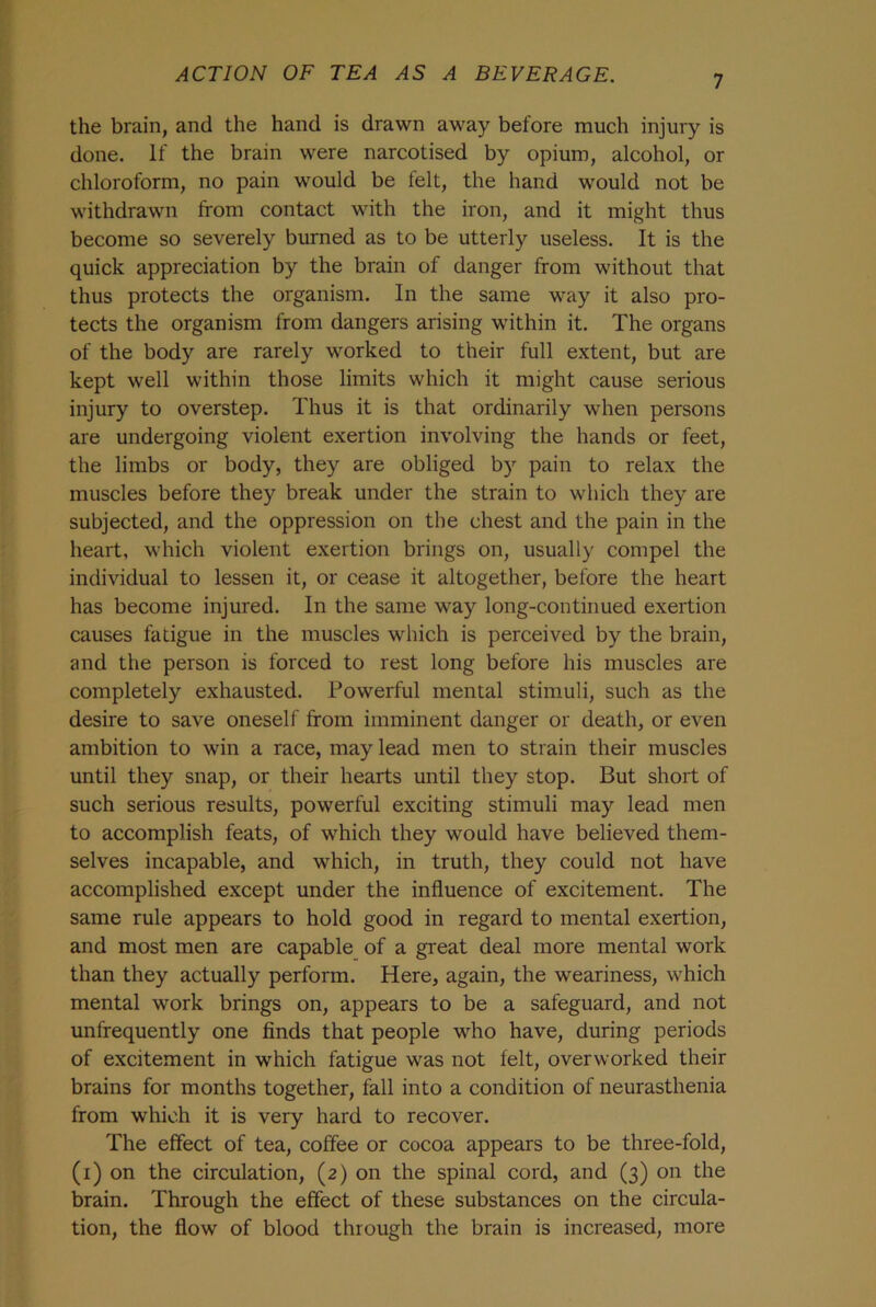the brain, and the hand is drawn away before much injury is done. If the brain were narcotised by opium, alcohol, or chloroform, no pain would be felt, the hand would not be withdrawn from contact with the iron, and it might thus become so severely burned as to be utterly useless. It is the quick appreciation by the brain of danger from without that thus protects the organism. In the same way it also pro- tects the organism from dangers arising within it. The organs of the body are rarely worked to their full extent, but are kept well within those limits which it might cause serious injury to overstep. Thus it is that ordinarily when persons are undergoing violent exertion involving the hands or feet, the limbs or body, they are obliged by pain to relax the muscles before they break under the strain to which they are subjected, and the oppression on the chest and the pain in the heart, which violent exertion brings on, usually compel the individual to lessen it, or cease it altogether, before the heart has become injured. In the same way long-continued exertion causes fatigue in the muscles which is perceived by the brain, and the person is forced to rest long before his muscles are completely exhausted. Powerful mental stimuli, such as the desire to save oneself from imminent danger or death, or even ambition to win a race, may lead men to strain their muscles until they snap, or their hearts until they stop. But short of such serious results, powerful exciting stimuli may lead men to accomplish feats, of which they would have believed them- selves incapable, and which, in truth, they could not have accomplished except under the influence of excitement. The same rule appears to hold good in regard to mental exertion, and most men are capable of a great deal more mental work than they actually perform. Here, again, the weariness, which mental work brings on, appears to be a safeguard, and not unfrequently one finds that people who have, during periods of excitement in which fatigue was not felt, overworked their brains for months together, fall into a condition of neurasthenia from which it is very hard to recover. The effect of tea, coffee or cocoa appears to be three-fold, (i) on the circulation, (2) on the spinal cord, and (3) on the brain. Through the effect of these substances on the circula- tion, the flow of blood through the brain is increased, more