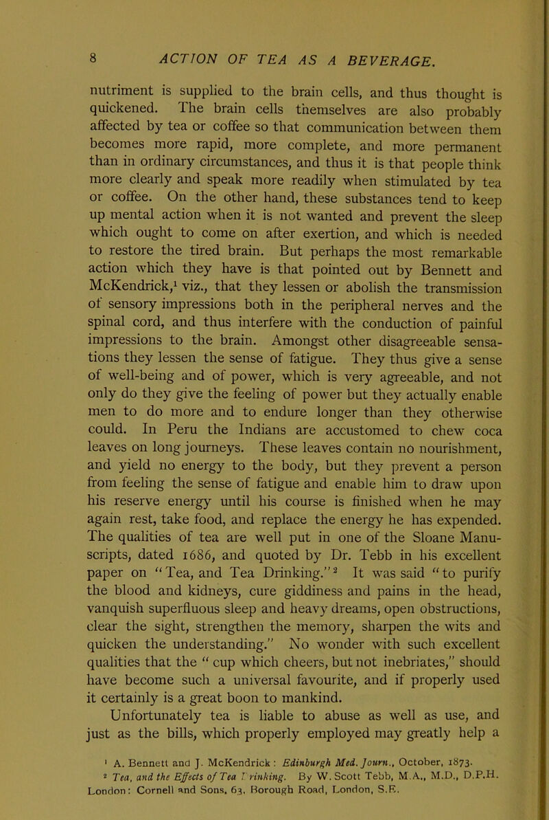 nutriment is supplied to the brain cells, and thus thought is quickened. The brain cells themselves are also probably affected by tea or coffee so that communication between them becomes more rapid, more complete, and more permanent than in ordinary circumstances, and thus it is that people think more clearly and speak more readily when stimulated by tea or coffee. On the other hand, these substances tend to keep up mental action when it is not wanted and prevent the sleep which ought to come on after exertion, and which is needed to restore the tired brain. But perhaps the most remarkable action which they have is that pointed out by Bennett and McKendrick,1 viz., that they lessen or abolish the transmission of sensory impressions both in the peripheral nerves and the spinal cord, and thus interfere with the conduction of painful impressions to the brain. Amongst other disagreeable sensa- tions they lessen the sense of fatigue. They thus give a sense of well-being and of power, which is very agreeable, and not only do they give the feeling of power but they actually enable men to do more and to endure longer than they otherwise could. In Peru the Indians are accustomed to chew coca leaves on long journeys. These leaves contain no nourishment, and yield no energy to the body, but they prevent a person from feeling the sense of fatigue and enable him to draw upon his reserve energy until his course is finished when he may again rest, take food, and replace the energy he has expended. The qualities of tea are well put in one of the Sloane Manu- scripts, dated 1686, and quoted by Dr. Tebb in his excellent paper on “Tea, and Tea Drinking.”2 It was said “to purify the blood and kidneys, cure giddiness and pains in the head, vanquish superfluous sleep and heavy dreams, open obstructions, clear the sight, strengthen the memory, sharpen the wits and quicken the understanding.” No wonder with such excellent qualities that the “ cup which cheers, but not inebriates,” should have become such a universal favourite, and if properly used it certainly is a great boon to mankind. Unfortunately tea is liable to abuse as well as use, and just as the bills, which properly employed may greatly help a 1 A. Bennett and J. McKendrick: Edinburgh Med. Journ., October, 1873. 2 Tea, and the Effects of Tea I rinking. By W. Scott Tebb, M.A., M.D., D.P.H. London: Cornell and Sons. 63, Borough Road, London, S.B.