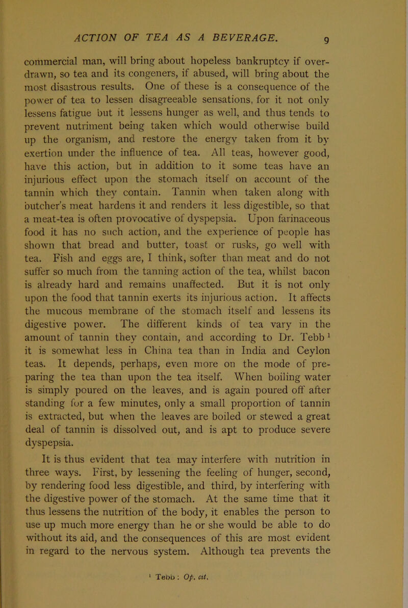 commercial man, will bring about hopeless bankruptcy if over- drawn, so tea and its congeners, if abused, will bring about the most disastrous results. One of these is a consequence of the power of tea to lessen disagreeable sensations, for it not only lessens fatigue but it lessens hunger as well, and thus tends to prevent nutriment being taken which would otherwise build up the organism, and restore the energy taken from it by exertion under the influence of tea. All teas, however good, have this action, but in addition to it some teas have an injurious effect upon the stomach itself on account of the tannin which they contain. Tannin when taken along with butcher’s meat hardens it and renders it less digestible, so that a meat-tea is often provocative of dyspepsia. Upon farinaceous food it has no such action, and the experience of people has shown that bread and butter, toast or rusks, go well with tea. Fish and eggs are, I think, softer than meat and do not suffer so much from the tanning action of the tea, whilst bacon is already hard and remains unaffected. But it is not only upon the food that tannin exerts its injurious action. It affects the mucous membrane of the stomach itself and lessens its digestive power. The different kinds of tea vary in the amount of tannin they contain, and according to Dr. Tebb 1 it is somewhat less in China tea than in India and Ceylon teas. It depends, perhaps, even more on the mode of pre- paring the tea than upon the tea itself. When boiling water is simply poured on the leaves, and is again poured off' after standing for a few minutes, only a small proportion of tannin is extracted, but when the leaves are boiled or stewed a great deal of tannin is dissolved out, and is apt to produce severe dyspepsia. It is thus evident that tea may interfere with nutrition in three ways. First, by lessening the feeling of hunger, second, by rendering food less digestible, and third, by interfering with the digestive power of the stomach. At the same time that it thus lessens the nutrition of the body, it enables the person to use up much more energy than he or she would be able to do without its aid, and the consequences of this are most evident in regard to the nervous system. Although tea prevents the 1 Tet>b : Op. at.