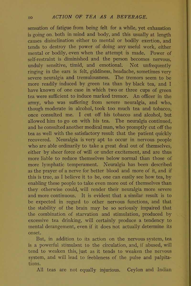 IO sensation of fatigue from being felt for a while, yet exhaustion is going on. both in mind and body, and this usually at length causes disinclination either to mental or bodily exertion, and tends to destroy the power of doing any useful work, either mental or bodily, even when the attempt is made. Power of self-restraint is diminished and the person becomes nervous, unduly sensitive, timid, and emotional. Not unfrequentty ringing in the ears is felt, giddiness, headache, sometimes very severe neuralgia and tremulousness. The tremors seem to be more readily induced by green tea than by black tea, and I have known of one case in which two or three cups of green tea were sufficient to induce marked tremor. An officer in the army, who was suffering from severe neuralgia, and who, though moderate in alcohol, took too much tea and tobacco, once consulted me. I cut off his tobacco and alcohol, but allowed him to go on with his tea. The neuralgia continued, and he consulted another medical man, who promptly cut off the tea as well with the satisfactory result that the patient quickly recovered. Neuralgia is very apt to occur in nervous people who are able ordinarily to take a great deal out of themselves, either by sheer force of will or under excitement, and are thus more liable to reduce themselves below normal than those of more lymphatic temperament. Neuralgia has been described as the prayer of a nerve for better blood and more of it, and if this is true, as I believe it to be, one can easily see how tea, by enabling these people to take even more out of themselves than they otherwise could, will render their neuralgia more severe and more continuous. It is evident that a similar result is to be expected in regard to other nervous functions, and that the stability of the brain may be so seriously impaired that the combination of starvation and stimulation, produced by excessive tea drinking, will certainly produce a tendency to mental derangement, even if it does not actually determine its onset. But, in addition to its action on the nervous system, tea is a powerful stimulant to the circulation, and, if abused, will tend to weaken this, just as it tends to weaken the nervous system, and will lead to feebleness of the pulse and palpita- tions. All teas are not equally injurious. Ceylon and Indian
