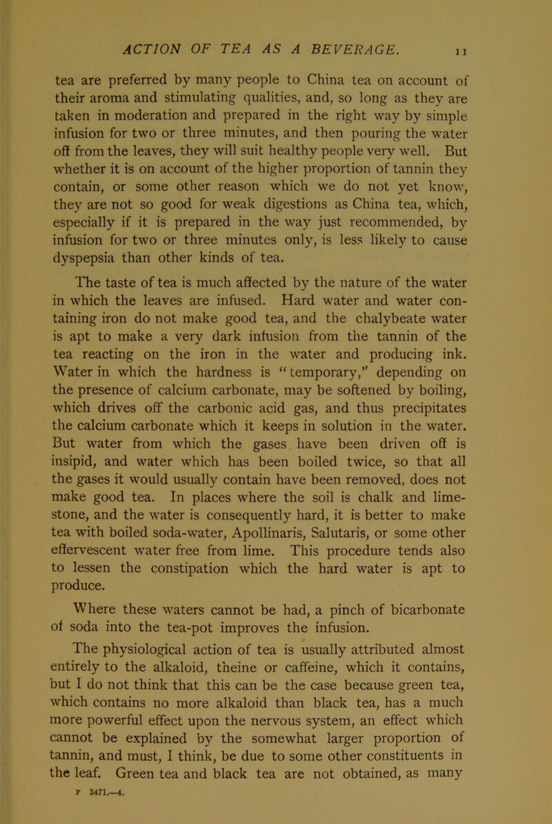 tea are preferred by many people to China tea on account of their aroma and stimulating qualities, and, so long as they are taken in moderation and prepared in the right way by simple infusion for two or three minutes, and then pouring the water off from the leaves, they will suit healthy people very well. But whether it is on account of the higher proportion of tannin they contain, or some other reason which we do not yet know, they are not so good for weak digestions as China tea, which, especially if it is prepared in the way just recommended, by infusion for two or three minutes only, is less likely to cause dyspepsia than other kinds of tea. The taste of tea is much affected by the nature of the water in which the leaves are infused. Hard water and water con- taining iron do not make good tea, and the chalybeate water is apt to make a very dark infusion from the tannin of the tea reacting on the iron in the water and producing ink. Water in which the hardness is “ temporary, depending on the presence of calcium carbonate, may be softened by boiling, which drives off the carbonic acid gas, and thus precipitates the calcium carbonate which it keeps in solution in the water. But water from which the gases have been driven off is insipid, and water which has been boiled twice, so that all the gases it would usually contain have been removed, does not make good tea. In places where the soil is chalk and lime- stone, and the water is consequently hard, it is better to make tea with boiled soda-water, Apollinaris, Salutaris, or some other effervescent water free from lime. This procedure tends also to lessen the constipation which the hard water is apt to produce. Where these waters cannot be had, a pinch of bicarbonate of soda into the tea-pot improves the infusion. The physiological action of tea is usually attributed almost entirely to the alkaloid, theine or caffeine, which it contains, but I do not think that this can be the case because green tea, which contains no more alkaloid than black tea, has a much more powerful effect upon the nervous system, an effect which cannot be explained by the somewhat larger proportion of tannin, and must, I think, be due to some other constituents in the leaf. Green tea and black tea are not obtained, as many P 3471.—4.