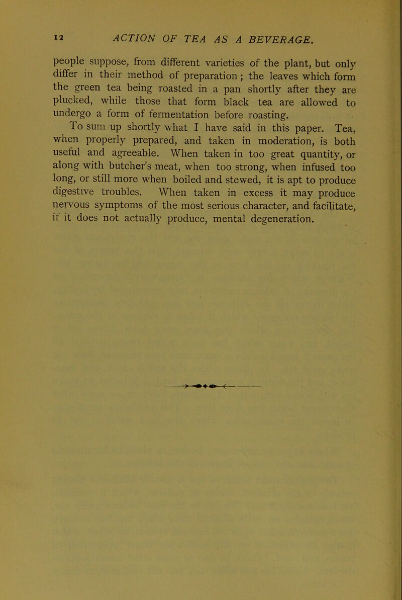 people suppose, from different varieties of the plant, but only differ in their method of preparation; the leaves which form the green tea being roasted in a pan shortly after they are plucked, while those that form black tea are allowed to undergo a form of fermentation before roasting. To sum up shortly what I have said in this paper. Tea, when properly prepared, and taken in moderation, is both useful and agreeable. When taken in too great quantity, or along with butcher’s meat, when too strong, when infused too long, or still more when boiled and stewed, it is apt to produce digestive troubles. When taken in excess it may produce nervous symptoms of the most serious character, and facilitate, if it does not actually produce, mental degeneration.