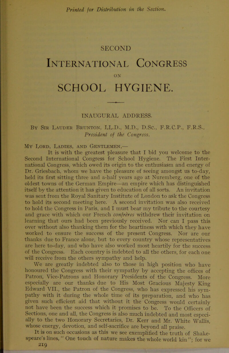 Printed for Distribution in the Section. SECOND International Congress ON SCHOOL HYGIENE. INAUGURAL ADDRESS. By Sir Lauder Brunton, LL.D., M.D., D.Sc., F.R.C.P., F.R.S., President of the Congress. My Lord, Ladies, and Gentlemen,— It is with the greatest pleasure that I bid you welcome to the Second International Congress for School Hygiene. The F'irst Inter- national Congress, which owed its origin to the enthusiasm and energy of Dr. Griesbach, whom we have the pleasure of seeing amongst us to-day, held its first sitting three and a-half years ago at Nuremberg, one of the oldest towns of the German Empire—an empire which has distinguished itself by the attention it has given to education of all sorts. An invitation was sent from the Royal Sanitary Institute of London to ask the Congress to hold its second meeting here. A second invitation was also received to hold the Congress in Paris, and I must bear my tribute to the courtesy and grace with which our French confreres withdrew their invitation on learning that ours had been previously received. Nor can I pass this over without also thanking them for the heartiness with which they have worked to ensure the success of the present Congress. Nor are our thanks due to France alone, but to every country whose representatives are here to-day, and who have also worked most heartily for the success of the Congress. Each country is indebted to all the others, for each one will receive from the others sympathy and help. We are greatly indebted also to those in high position who have honoured the Congress with their sympathy by accepting the offices of Patron, Vice-Patrons and Elonorary Presidents of the Congress. More especially are our thanks due to His Most Gracious Maj esty King Edward VII., the Patron of the Congress, who has expressed his sym- pathy with it during the whole time of its preparation, and who has given such efficient aid that without it the Congress would certainly not have been the success which it promises to be. To the Officers of Sections, one and all, the Congress is also much indebted and most especi- ally to the two Honorary Secretaries, Dr. Kerr and Mr. White Wallis, whose energy, devotion, and self-sacrifice are beyond all praise. It is on such occasions as this we see exemplified the truth of Shake- speare’s lines, “ One touch of nature makes the whole world kin for we 219