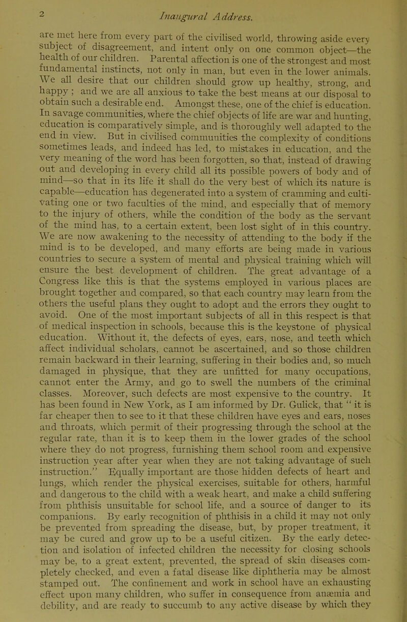 aie met here from every part of the civilised world, throwing aside every subject of disagreement, and intent only on one common object—the health of our children. Parental affection is one of the strongest and most fundamental instincts, not only in man, but even in the lower animals. We all desire that our children should grow up healthy, strong, and happy ; and we are all anxious to take the best means at our disposal to obtain such a desirable end. Amongst these, one of the chief is education. In savage communities, where the chief objects of life are war and hunting, education is comparatively simple, and is thoroughly well adapted to the end in view. But in civilised communities the complexity of conditions sometimes leads, and indeed has led, to mistakes in education, and the very meaning of the word has been forgotten, so that, instead of drawing out and developing in every child all its possible powers of body and of mind so that in its life it shall do the very best of which its nature is capable—education has degenerated into a system of cramming and culti- vating one or two faculties of the mind, and especially that of memory to the injury of others, while the condition of the body as the servant of the mind has, to a certain extent, been lost sight of in this country. We are now awakening to the necessity of attending to the body if the mind is to be developed, and many efforts are being made in various countries to secure a system of mental and physical training which will ensure the best development of children. The great advantage of a Congress like this is that the systems employed in various places are brought together aud compared, so that each country may learn from the others the useful plans they ought to adopt and the errors they ought to avoid. One of the most important subjects of all in this respect is that of medical inspection in schools, because this is the keystone of physical education. Without it, the defects of eyes, ears, nose, and teeth which affect individual scholars, cannot be ascertained, and so those children remain backward in their learning, suffering in their bodies and, so much damaged in physique, that they are unfitted for mauy occupations, cannot enter the Army, and go to swell the numbers of the criminal classes. Moreover, such defects are most expensive to the country. It has been found in New York, as I am informed by Dr. Gulick, that “ it is far cheaper then to see to it that these children have eyes aud ears, noses aud throats, which permit of their progressing through the school at the regular rate, than it is to keep them in the lower grades of the school where they do not progress, furnishing them school room aud expensive instruction year after year when they are not taking advantage of such instruction.” Equally important are those hidden defects of heart aud lungs, which render the physical exercises, suitable for others, harmful aud dangerous to the child with a weak heart, and make a child suffering from phthisis unsuitable for school life, and a source of danger to its companions. By early recognition of phthisis in a child it may not only be prevented from spreading the disease, but, by proper treatment, it may be cured and grow up to be a useful citizen. By the early detec- tion and isolation of infected children the necessity for closing schools may be, to a great extent, prevented, the spread of skin diseases com- pletely checked, and even a fatal disease like diphtheria may be almost stamped out. The confinement and work in school have an exhausting effect upon many children, who suffer in consequence from anaemia and debility, and are ready to succumb to any active disease by which they