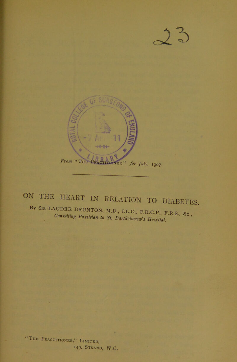 ON THE HEART IN RELATION TO DIABETES. Bv Sir LAUDER BRUNTON, M.D., LL.D.. F.R.C.P.. F,E S «c ^ Consulting Physician to St. Bartholomew's Hospital. The Pkacti tioner, Limited, M9. Strand, VV'.C