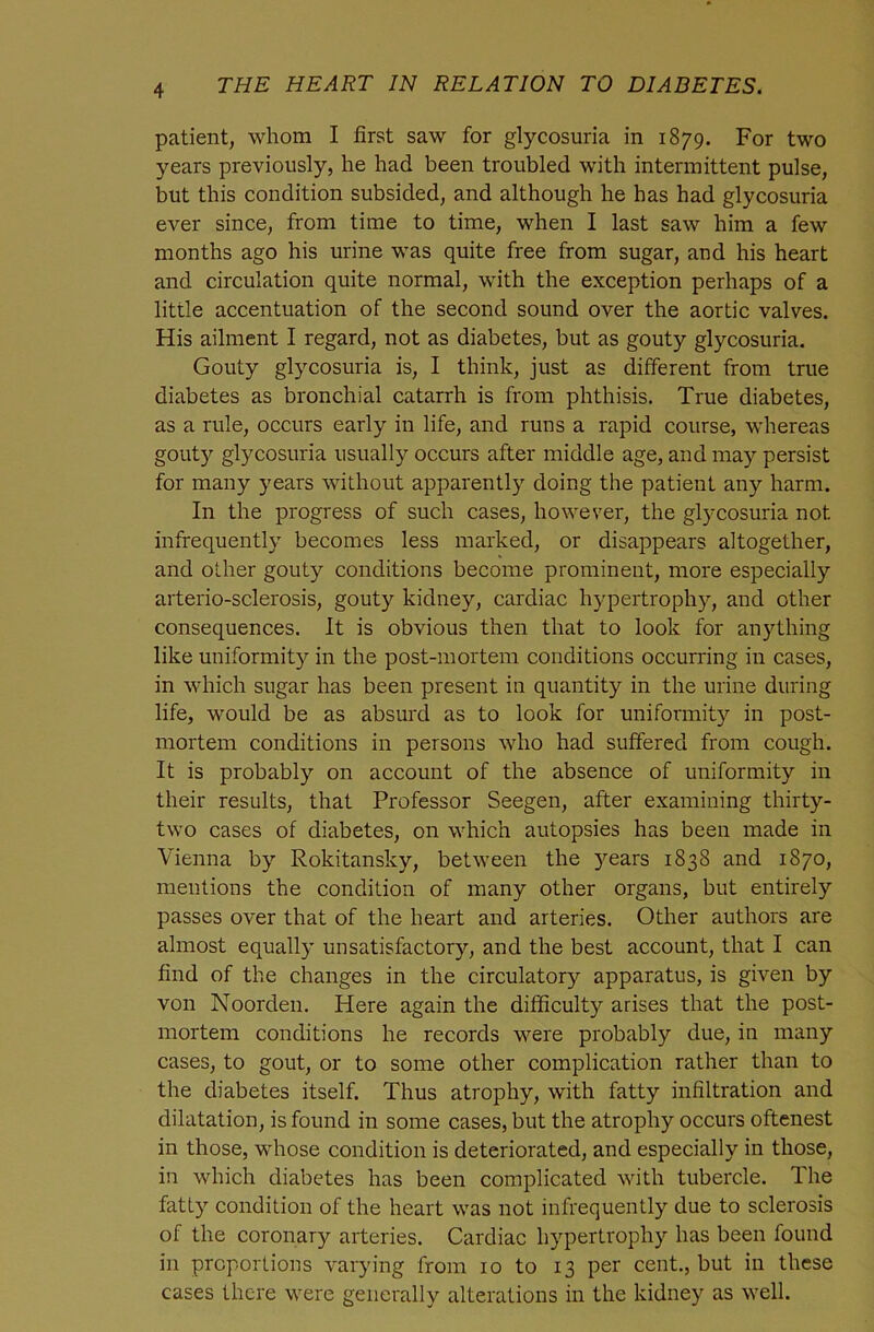 patient, whom I first saw for glycosuria in 1879. For two years previously, he had been troubled with intermittent pulse, but this condition subsided, and although he has had glycosuria ever since, from time to time, when I last saw him a few months ago his urine was quite free from sugar, aud his heart and circulation quite normal, with the exception perhaps of a little accentuation of the second sound over the aortic valves. His ailment I regard, not as diabetes, but as gouty glycosuria. Gouty glycosuria is, I think, just as different from true diabetes as bronchial catarrh is from phthisis. True diabetes, as a rule, occurs early in life, and runs a rapid course, whereas gouty glycosuria usually occurs after middle age, and may persist for many years without apparently doing the patient any harm. In the progress of such cases, however, the glycosuria not infrequently becomes less marked, or disappears altogether, and other gouty conditions become prominent, more especially arterio-sclerosis, gouty kidney, cardiac hypertrophy, and other consequences. It is obvious then that to look for an)dhing like uniformity in the post-mortem conditions occurring in cases, in which sugar has been present in quantity in the urine during life, would be as absurd as to look for uniformity in post- mortem conditions in persons who had suffered from cough. It is probably on account of the absence of uniformity in their results, that Professor Seegen, after examining thirty- two cases of diabetes, on which autopsies has been made in Vienna by Rokitansky, between the years 1838 and 1870, mentions the condition of many other organs, but entirely passes over that of the heart and arteries. Other authors are almost equally unsatisfactory, and the best account, that I can find of the changes in the circulatory apparatus, is given by von Noorden. Here again the difficulty arises that the post- mortem conditions he records were probably due, in many cases, to gout, or to some other complication rather than to the diabetes itself. Thus atrophy, with fatty infiltration and dilatation, is found in some cases, but the atrophy occurs oftenest in those, whose condition is deteriorated, and especially in those, in which diabetes has been complicated with tubercle. The fatty condition of the heart was not infrequently due to sclerosis of the coronary arteries. Cardiac hypertrophy has been found in proportions varying from 10 to 13 per cent., but in these cases there were generally alterations in the kidney as well.