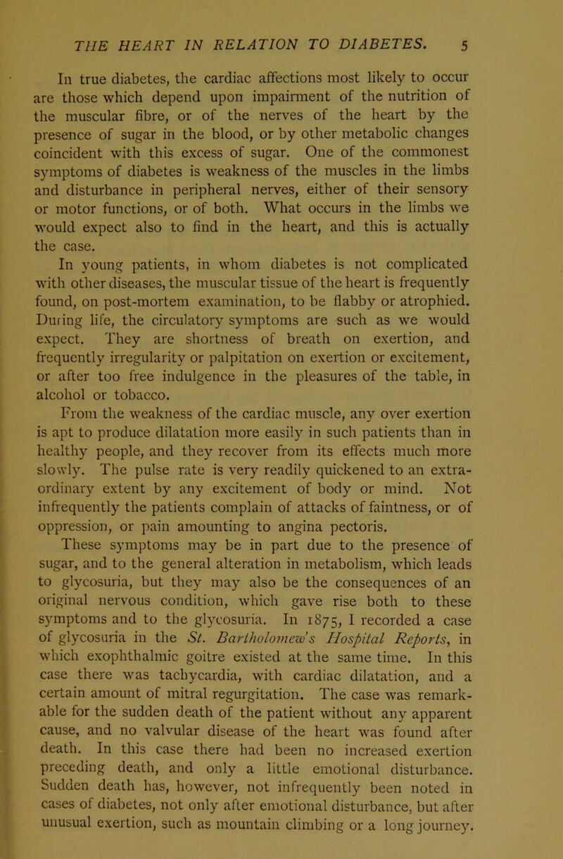 In true diabetes, the cardiac affections most likely to occur are those which depend upon impairment of the nutrition of the muscular fibre, or of the nerves of the heart by the presence of sugar in the blood, or by other metabolic changes coincident with this excess of sugar. One of the commonest symptoms of diabetes is weakness of the muscles in the limbs and disturbance in peripheral nerves, either of their sensory or motor functions, or of both. What occurs in the limbs we would expect also to find in the heart, and this is actually the case. In young patients, in whom diabetes is not complicated with other diseases, the muscular tissue of the heart is frequently found, on post-mortem examination, to be flabby or atrophied. During life, the circulatory symptoms are such as we would expect. They are shortness of breath on exertion, and frequently irregularity or palpitation on exertion or excitement, or after too free indulgence in the pleasures of the table, in alcohol or tobacco. From the weakness of the cardiac muscle, any over exertion is apt to produce dilatation more easily in such patients than in healthy people, and they recover from its effects much more slowly. The pulse rate is very readily quickened to an extra- ordinary extent by any excitement of body or mind. Not infrequently the patients complain of attacks of faintness, or of oppression, or pain amounting to angina pectoris. These symptoms may be in part due to the presence of sugar, and to the general alteration in metabolism, which leads to glycosuria, but they may also be the consequences of an original nervous condition, which gave rise both to these symptoms and to the glycosuria. In 1875, I recorded a case of glycosuria in the St. Bartholomew's Hospital Reports., in which exophthalmic goitre existed at the same time. In this case there was tachycardia, with cardiac dilatation, and a certain amount of mitral regurgitation. The case was remark- able for the sudden death of the patient without any apparent cause, and no valvular disease of the heart was found after death. In this case there had been no increased exertion preceding death, and only a little emotional disturbance. Sudden death has, however, not infrequently been noted in cases of diabetes, not only after emotional disturbance, but after unusual exertion, such as mountain climbing or a long journey.