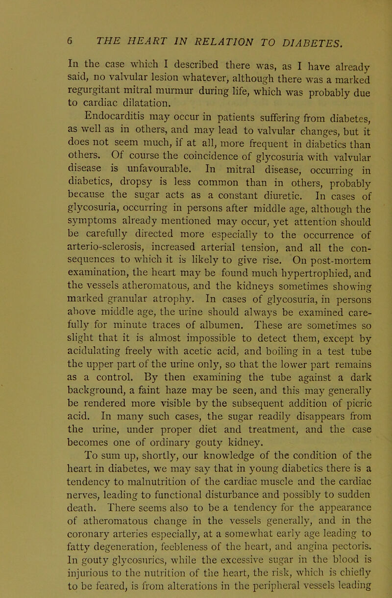 In the case which I described there was, as I have already- said, no valvular lesion v/hatever, although there was a marked regurgitant mitral murmur during life, which was probably due to cardiac dilatation. Endocarditis may occur in patients suffering from diabetes, as well as in others, and may lead to valvular changes, but it does not seem much, if at all, more frequent in diabetics than others. Of course the coincidence of glycosuria with valvular disease is unfavourable. In mitral disease, occurring in diabetics, dropsy is less common than in others, probably because the sugar acts as a constant diuretic. In cases of glycosuria, occurring in persons after middle age, although the symptoms already mentioned may occur, yet attention should be carefully directed more especially to the occurrence of arterio-sclerosis, increased arterial tension, and all the con- sequences to which it is likely to give rise. On post-mortem examination, the heart may be found much hypertrophied, and the vessels atheromatous, and the kidneys sometimes showing marked granular atrophy. In cases of glycosuria, in persons above middle age, the urine should always be examined care- fully for minute traces of albumen. These are sometimes so slight that it is almost impossible to detect them, except by acidulating freely with acetic acid, and boiling in a test tube the upper part of the urine only, so that the lower part remains as a control. By then examining the tube against a dark background, a faint haze may be seen, and this may generally be rendered more visible by the subsequent addition of picric acid. In many such cases, the sugar readily disappears from the urine, under proper diet and treatment, and the case becomes one of ordinary gouty kidney. To sum up, shortly, our knowledge of the condition of the heart in diabetes, we may say that in young diabetics there is a tendency to malnutrition of the cardiac muscle and the cardiac nerves, leading to functional disturbance and possibly to sudden death. There seems also to be a tendency for the appearance of atheromatous change in the vessels generally, and in the coronary arteries especially, at a somewhat early age leading to fatty degeneration, feebleness of the heart, and angina pectoris. In gouty glycosurics, while the excessive sugar in the blood is injurious to the nutrition of the heart, the risk, which is chiefly to be feared, is from alterations in the peripheral vessels leading