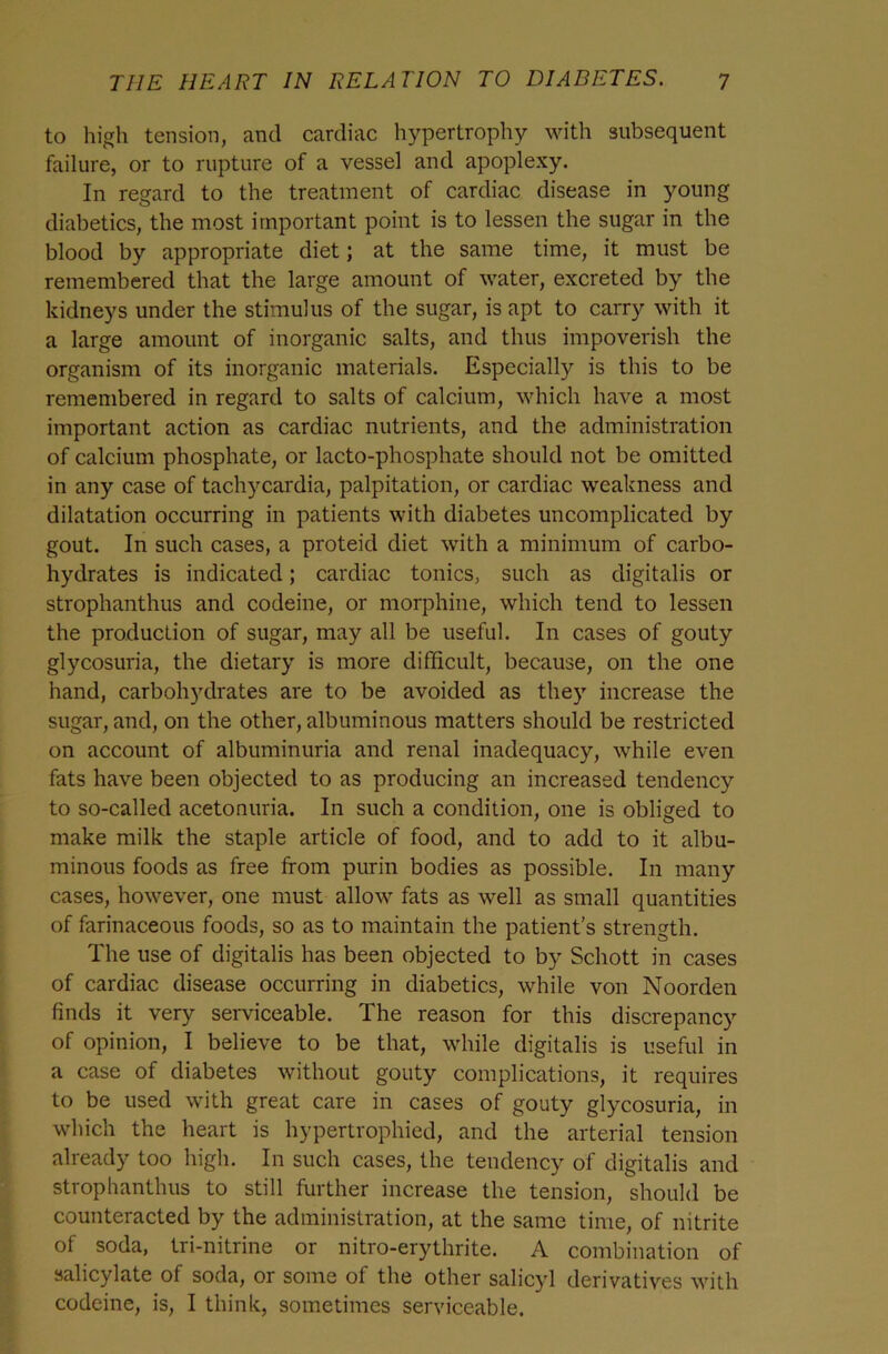 to high tension, and cardiac hypertrophy with subsequent failure, or to rupture of a vessel and apoplexy. In regard to the treatment of cardiac disease in young diabetics, the most important point is to lessen the sugar in the blood by appropriate diet; at the same time, it must be remembered that the large amount of water, excreted by the kidneys under the stimulus of the sugar, is apt to carry with it a large amount of inorganic salts, and thus impoverish the organism of its inorganic materials. Especially is this to be remembered in regard to salts of calcium, which have a most important action as cardiac nutrients, and the administration of calcium phosphate, or lacto-phosphate should not be omitted in any case of tachycardia, palpitation, or cardiac weakness and dilatation occurring in patients with diabetes uncomplicated by gout. In such cases, a proteid diet with a minimum of carbo- hydrates is indicated; cardiac tonics, such as digitalis or strophanthus and codeine, or morphine, which tend to lessen the production of sugar, may all be useful. In cases of gouty glycosuria, the dietary is more difficult, because, on the one hand, carboh)^drates are to be avoided as they increase the sugar, and, on the other, albuminous matters should be restricted on account of albuminuria and renal inadequacy, while even fats have been objected to as producing an increased tendency to so-called acetonuria. In such a condition, one is obliged to make milk the staple article of food, and to add to it albu- minous foods as free from purin bodies as possible. In many cases, however, one must allow fats as well as small quantities of farinaceous foods, so as to maintain the patient's strength. The use of digitalis has been objected to by Schott in cases of cardiac disease occurring in diabetics, while von Noorden finds it very serviceable. The reason for this discrepancy of opinion, I believe to be that, while digitalis is useful in a case of diabetes without gouty complications, it requires to be used with great care in cases of gouty glycosuria, in which the heart is hypertrophied, and the arterial tension already too high. In such cases, the tendency of digitalis and stropbanthus to still further increase the tension, should be counteracted by the administration, at the same time, of nitrite of soda, tri-nitrine or nitro-erythrite. A combination of salicylate of soda, or some of the other salicyl derivatives with codeine, is, I think, sometimes serviceable.