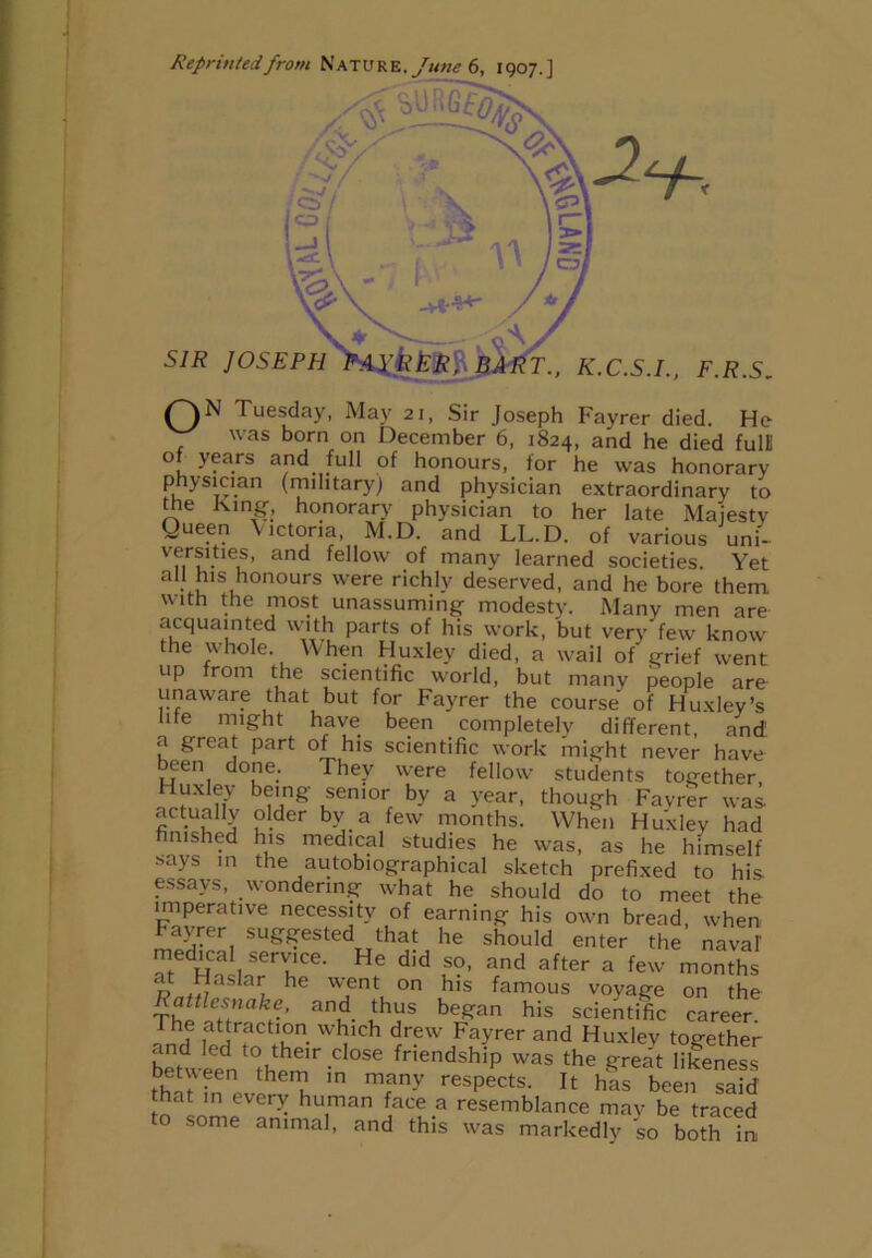 Reprinted from Nature. June 6, 1907.] QN Tuesday, May 21, Sir Joseph Fayrer died. He was born on December 6, 1824, and he died full! o years and full of honours, for he was honorary physician (military) and physician extraordinary to the King, honorary physician to her late Majesty Queen Victoria, M.D. and LL.D. of various uni- versities, and fellow of many learned societies. Yet all his honours were richly deserved, and he bore them with the most unassuming modesty. Many men are acquainted with parts of his work, but very few know the whole. When Huxley died, a wail of grief went up from the scientific world, but manv people are unaware that but for Fayrer the course of Huxley’s life might have been completely different, and! a great part of his scientific work might never have been done. They were fellow students together, Huxley being senior by a year, though Fayrer was. actually older by a few months. When Huxley had finished his medical studies he was, as he himself says in the autobiographical sketch prefixed to his essays, wondering what he should do to meet the imperative necessity of earning his own bread, when Fayrer suggested that he should enter the naval medica service. He did so, and after a few months p ,^asIaij he w,ent on his famous voyage on the Rattlesnake, and thus began his scientific career. The attraction which drew Fayrer and Huxlev together and led to their close friendship was the gre£t likeness that7nnp theni1, in m?ny respects- Jt has been said 3 1CT^ hu.man ace a resemblance may be traced to some animal, and this was markedly so both in