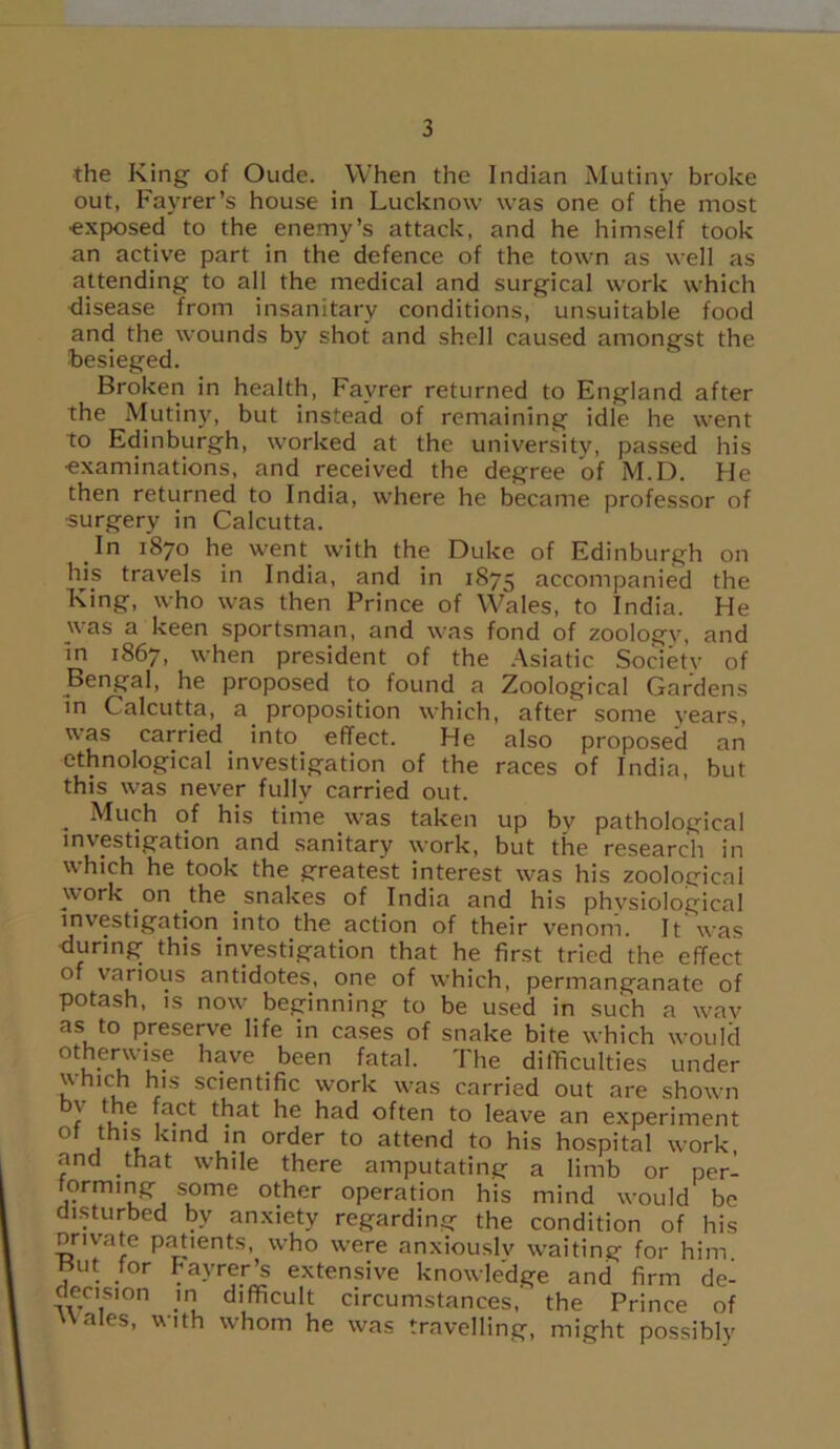 the King of Oude. When the Indian Mutiny broke out, Fayrer’s house in Lucknow was one of the most ■exposed to the enemy’s attack, and he himself took an active part in the defence of the town as well as attending to all the medical and surgical work which disease from insanitary conditions, unsuitable food and the wounds by shot and shell caused amongst the besieged. Broken in health, Favrer returned to England after the Mutiny, but instead of remaining idle he went to Edinburgh, worked at the university, passed his examinations, and received the degree of M.D. He then returned to India, where he became professor of surgery in Calcutta. In 1870 he went with the Duke of Edinburgh on his travels in India, and in 1875 accompanied the King, who was then Prince of Wales, to India. He was a keen sportsman, and was fond of zoology, and in 1867, when president of the Asiatic Society of Bengal, he proposed to found a Zoological Gardens in Calcutta, a. proposition which, after some years, was carried into effect. He also proposed an ethnological investigation of the races of India, but this was never fully carried out. „ Much of his time was taken up bv pathological investigation and sanitary work, but the research in which he took the greatest interest was his zoological work on the snakes of India and his physiological investigation into the action of their venom. It was during this investigation that he first tried the effect of various antidotes, one of which, permanganate of potash, is now beginning to be used in such a wav as to preserve life in cases of snake bite which would otherwise have been fatal. The difficulties under which his scientific work was carried out are shown v the fact that he had often to leave an experiment of this kind in order to attend to his hospital work and that while there amputating a limb or per- torming some other operation his mind would be disturbed by anxiety regarding the condition of his private patients, who were anxiously waiting for him Hut tor Fayrer’s extensive knowledge and firm de- decismn in difficult circumstances, the Prince of Hales, with whom he was travelling, might possibly