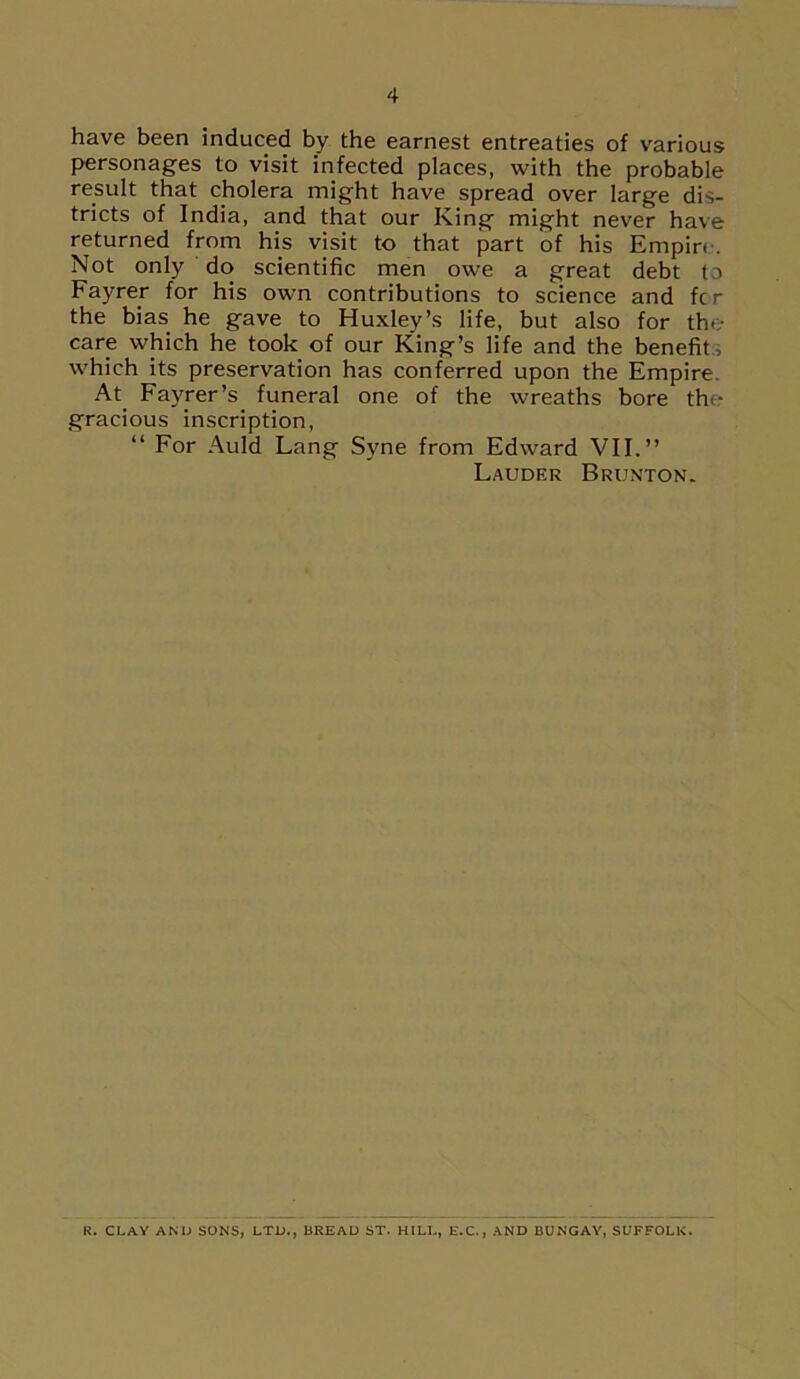 have been induced by the earnest entreaties of various personages to visit infected places, with the probable result that cholera might have spread over large dis- tricts of India, and that our King might never have returned from his visit to that part of his Empire. Not only do scientific men owe a great debt to Fayrer for his own contributions to science and fc r the bias he gave to Huxley’s life, but also for the care which he took of our King’s life and the benefit; which its preservation has conferred upon the Empire At. Fayrer’s funeral one of the wreaths bore the gracious inscription, “ For Auld Lang Syne from Edward VII.” Lauder Brunton. R. CLAY AND SONS, LTD., BREAD ST. HILL, E.C., AND BUNGAY, SUFFOLK.