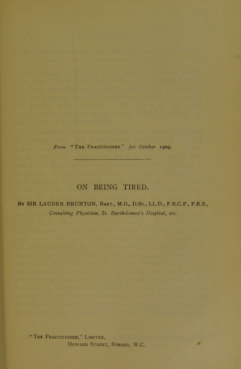 ON BEING TIRED. By SIR LAUDER BRUNTON, Bart., M.D., D.Sc., LL.D, F.R.C.P., F.R.S., Consulting Physician, St. Bartholomew’s Hospital, etc. “The Practitioner,” Limited, Howard Street, Strand, W.C.