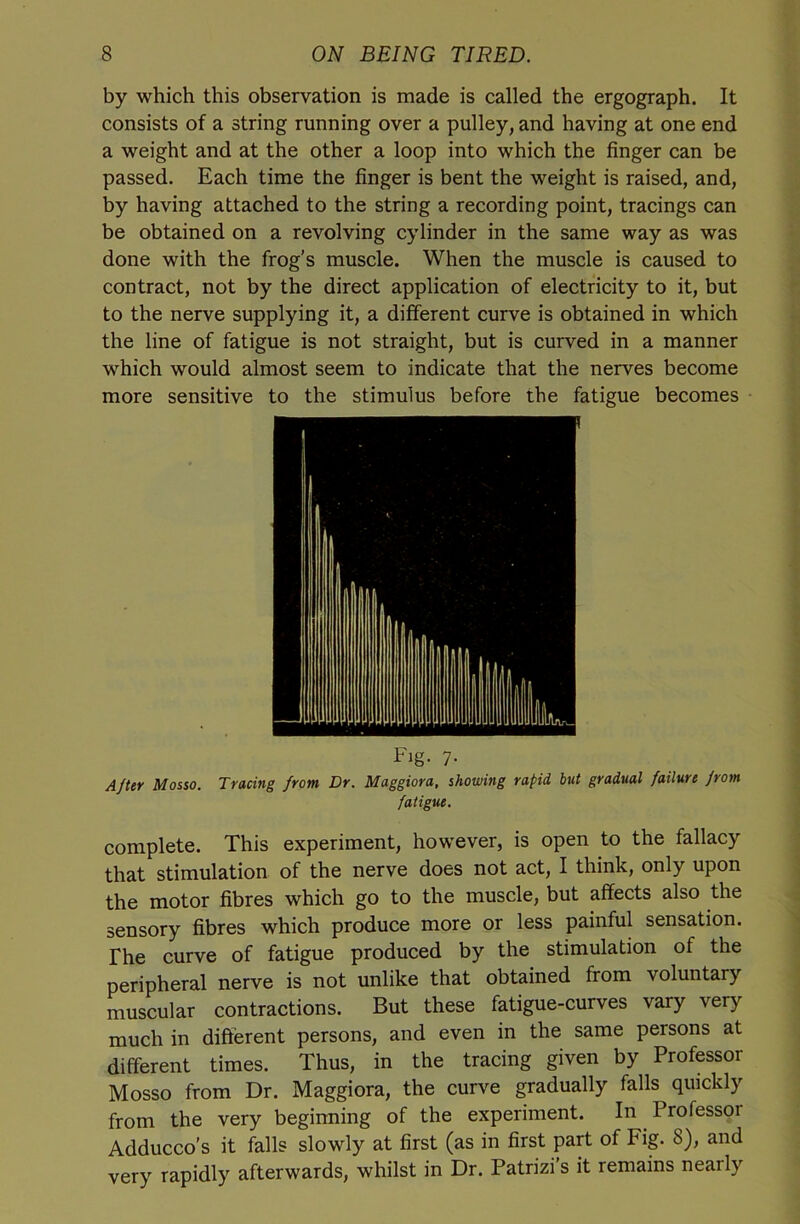 by which this observation is made is called the ergograph. It consists of a string running over a pulley, and having at one end a weight and at the other a loop into which the finger can be passed. Each time the finger is bent the weight is raised, and, by having attached to the string a recording point, tracings can be obtained on a revolving cylinder in the same way as was done with the frog's muscle. When the muscle is caused to contract, not by the direct application of electricity to it, but to the nerve supplying it, a different curve is obtained in which the line of fatigue is not straight, but is curved in a manner which would almost seem to indicate that the nerves become more sensitive to the stimulus before the fatigue becomes Fig. 7. A/ter Mosso. Tracing from Dr. Maggiora, showing rapid but gradual failure jrom fatigue. complete. This experiment, however, is open to the fallacy that stimulation of the nerve does not act, I think, only upon the motor fibres which go to the muscle, but affects also the sensory fibres which produce more or less painful sensation. The curve of fatigue produced by the stimulation of the peripheral nerve is not unlike that obtained from voluntary muscular contractions. But these fatigue-curves vary very much in different persons, and even in the same persons at different times. Thus, in the tracing given by Professor Mosso from Dr. Maggiora, the curve gradually falls quickly from the very beginning of the experiment. In Professoi Adducco’s it falls slowly at first (as in first part of Fig. 8), and very rapidly afterwards, whilst in Dr. Patrizis it remains nearly