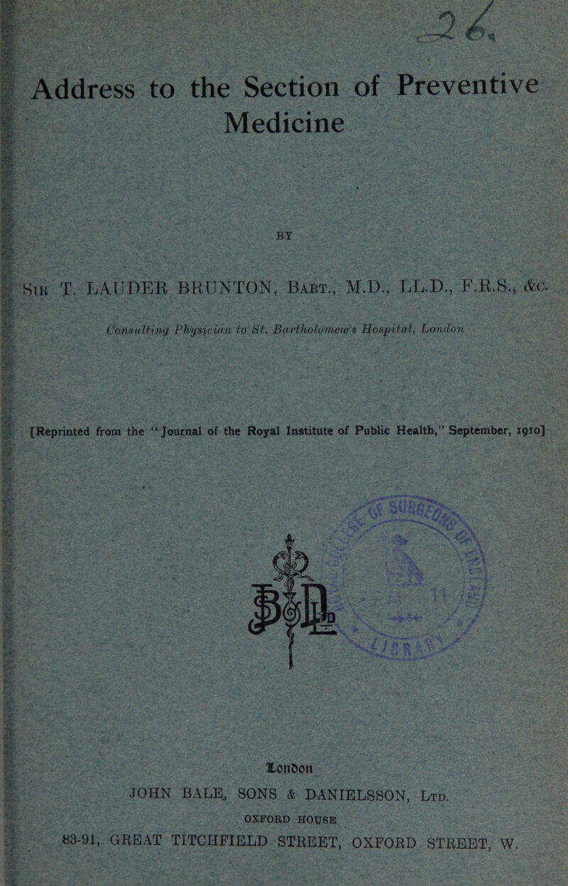 Address to the Section of Preventive Medicine BY Stk T. LAUDER BRUNTON, Baet., M.D., LL.D., F.R.S., Consulfing PhysicUin to St. Bartholonmo’s Hospital, London [Reprinted from the “Journal of the Royal Institute of Public Health,” September, 1910] Xonbon JOHN BALE^ SONS & DANIELSSON, Ltd. OXFORD HOUSE S3-91, GREAT TITCHFIELD STREET, OXFORD STREET, W.