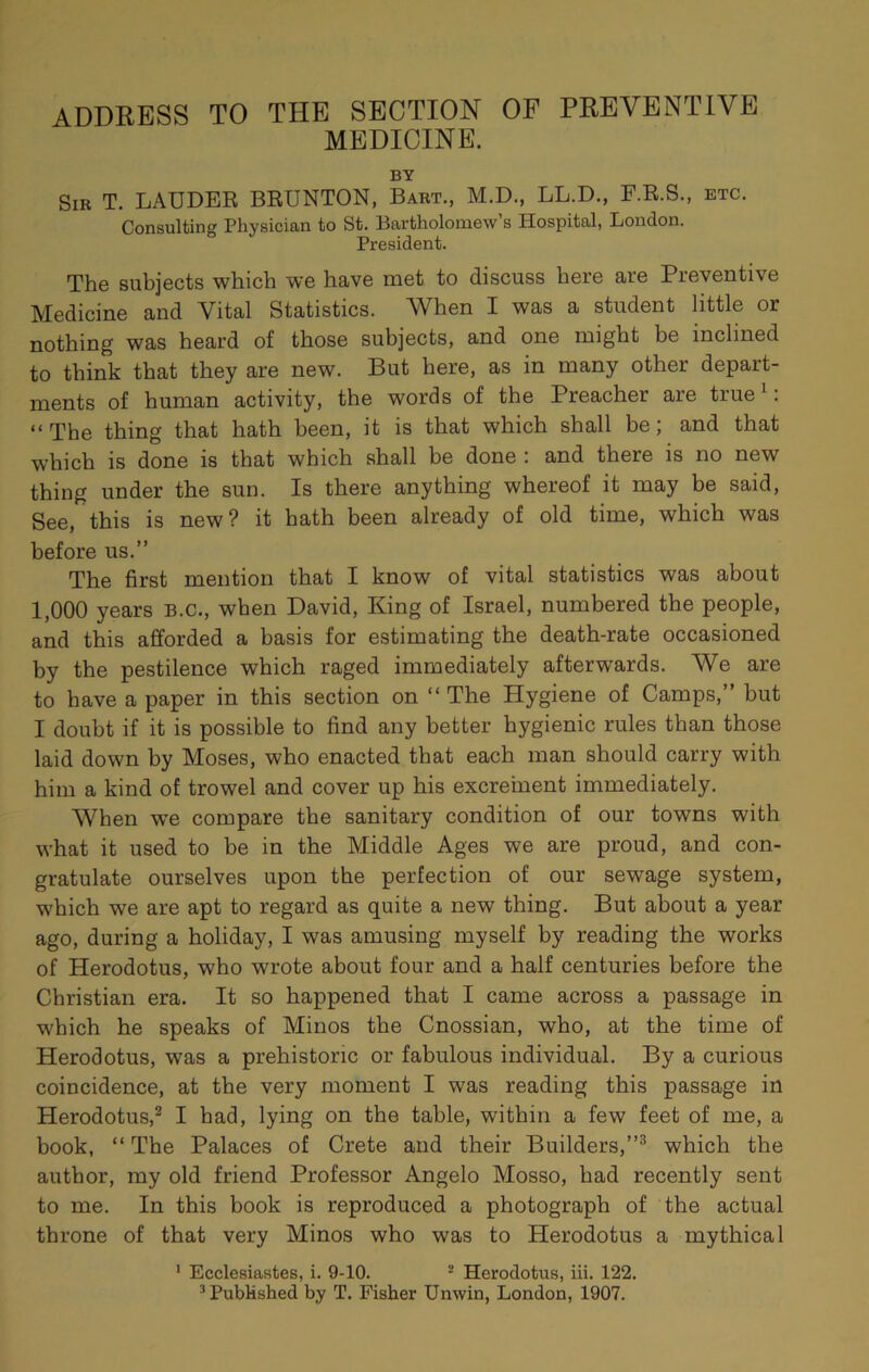 MEDICINE. BY Sir T. LAUDER BRUNTON, Bart., M.D., LL.D., F.R.S., etc. Consulting Physician to St. Bartholomew’s Hospital, London. President. The subjects which we have met to discuss here are Preventive Medicine and Vital Statistics. When I was a student little or nothing was heard of those subjects, and one might be inclined to think that they are new. But here, as in many other depart- ments of human activity, the words of the Preacher are true^: “The thing that hath been, it is that which shall be; and that which is done is that which shall be done : and there is no new thing under the sun. Is there anything whereof it may be said. See, this is new? it hath been already of old time, which was before us.” The first mention that I know of vital statistics was about 1,000 years b.c., when David, King of Israel, numbered the people, and this afforded a basis for estimating the death-rate occasioned by the pestilence which raged immediately afterwards. We are to have a paper in this section on “ The Hygiene of Camps,” but I doubt if it is possible to find any better hygienic rules than those laid down by Moses, who enacted that each man should carry with him a kind of trowel and cover up his excrement immediately. When w’e compare the sanitary condition of our towns with what it used to be in the Middle Ages we are proud, and con- gratulate ourselves upon the perfection of our sewage system, which we are apt to regard as quite a new thing. But about a year ago, during a holiday, I was amusing myself by reading the works of Herodotus, who wrote about four and a half centuries before the Christian era. It so happened that I came across a passage in which he speaks of Minos the Cnossian, who, at the time of Herodotus, was a prehistoric or fabulous individual. By a curious coincidence, at the very moment I was reading this passage in Herodotus,® I had, lying on the table, within a few feet of me, a book, “ The Palaces of Crete and their Builders,”^ which the author, my old friend Professor Angelo Mosso, had recently sent to me. In this book is reproduced a photograph of the actual throne of that very Minos who was to Herodotus a mythical ' Ecclesiastes, i. 9-10. ® Herodotus, hi. 122. ^Published by T. Fisher Unwin, London, 1907.
