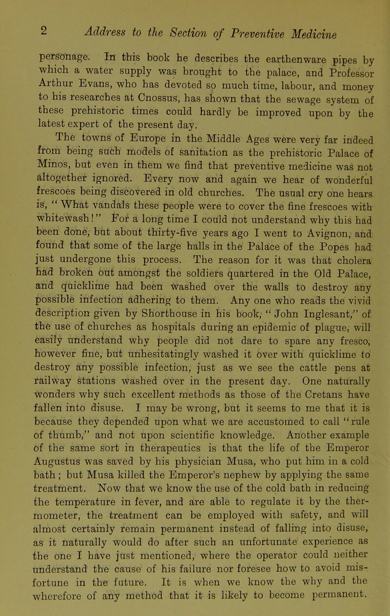 personage. In this book he describes the earthenware pipes by which a water supply was brought to the palace, and Professor Arthur Evans, who has devoted so much time, labour, and money to bis researches at Cnossus, has shown that the sewage system of these prehistoric times could hardly be improved upon by the latest expert of the present day. The towns of Europe in the Middle Ages were very far indeed from being such models of sanitation as the prehistoric Palace of Minos, but even in them we find that preventive medicine was not altogether ignored. Every now and again we hear of wonderful frescoes being discovered in old churches. The usual cry one hears is, “ What vandals these people were to cover the fine frescoes with whitewash! ” For a long time I could not understand why this had been done, but about thirty-five years ago I went to Avignon, and found that some of the large halls in the Palace of the Popes had just undergone this process. The reason for it was that cholera had broken out amongst the soldiers quartered in the Old Palace, and quicklime had been washed over the walls to destroy any possible infection adhering to them. Any one who reads the vivid description given by Shorthouse in his book, “ John Inglesant,” of the use of churches as hospitals during an epidemic of plague, will easily understand why people did not dare to spare any fresco, however fine, but unhesitatingly washed it 6ver with quicklime to destroy any possible infection, just as we see the cattle pens at railway stations washed over in the present day. One naturally wonders why such excellent methods as those of the Cretans have fallen into disuse. I may be wrong, but it seems to me that it is because they depended upon what we are accustomed to call ‘'rule of thumb,” and not upon scientific knowledge. Another example of the same sort in therapeutics is that the life of the Emperor Augustus was saved by his physician Musa, who put him in a cold bath; but Musa killed the Emperor’s nephew by applying the same treatment. Now that we know the use of the cold bath in reducing the temperature in fever, and are able to regulate it by the ther- mometer, the treatment can be employed with safety, and will almost certainly remain permanent instead of falling into disuse, as it naturally would do after such an unfortunate experience as the one I have just mentioned, where the operator could neither understand the cause of his failure nor foresee how to avoid mis- fortune in the future. It is when we know the why and the wherefore of any method that it is likely to become permanent.