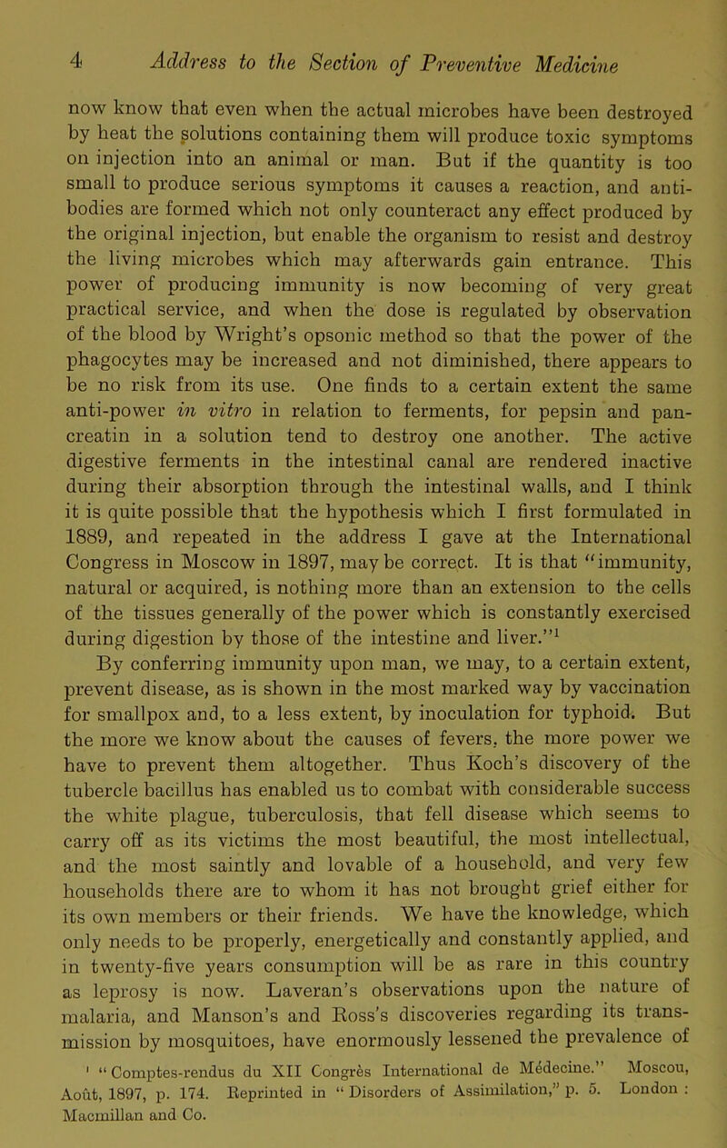 now know that even when the actual microhes have been destroyed by heat the solutions containing them will produce toxic symptoms on injection into an animal or man. But if the quantity is too small to produce serious symptoms it causes a reaction, and anti- bodies are formed which not only counteract any effect produced by the original injection, but enable the organism to resist and destroy the living microbes which may afterwards gain entrance. This power of producing immunity is now becoming of very great practical service, and when the dose is regulated by observation of the blood by Wright’s opsonic method so that the power of the phagocytes may be increased and not diminished, there appears to be no risk from its use. One finds to a certain extent the same anti-power in vitro in relation to ferments, for pepsin and pan- creatin in a solution tend to destroy one another. The active digestive ferments in the intestinal canal are rendered inactive during their absorption through the intestinal walls, and I think it is quite possible that the hypothesis which I first formulated in 1889, and repeated in the address I gave at the International Congress in Moscow in 1897, maybe correct. It is that immunity, natural or acquired, is nothing more than an extension to the cells of the tissues generally of the power which is constantly exercised during digestion by those of the intestine and liver.”^ By conferring immunity upon man, we may, to a certain extent, prevent disease, as is shown in the most marked way by vaccination for smallpox and, to a less extent, by inoculation for typhoid. But the more we know about the causes of fevers, the more power we have to prevent them altogether. Thus Koch’s discovery of the tubercle bacillus has enabled us to combat with considerable success the white plague, tuberculosis, that fell disease which seems to carry off as its victims the most beautiful, the most intellectual, and the most saintly and lovable of a household, and very few households there are to whom it has not brought grief either for its own members or their friends. We have the knowledge, which only needs to be properly, energetically and constantly applied, and in twenty-five years consumption will be as rare in this country as leprosy is now. Laveran’s observations upon the nature of malaria, and Manson’s and Ross’s discoveries regarding its trans- mission by mosquitoes, have enormously lessened the prevalence of ‘ “ Comptes-rendus du XII Congres International de M4decine. Moscou, Aout, 1897, p. 174. Reprinted in “ Disorders of Assimilation,” p. 5. London : Macmillan and Co.