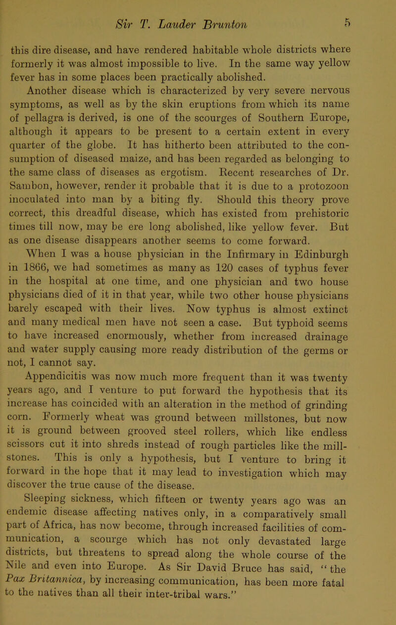 this dire disease, and have rendered habitable w’hole districts where formerly it was almost impossible to live. In the same way yellow fever has in some places been practically abolished. Another disease which is characterized by very severe nervous symptoms, as well as by the skin eruptions from which its name of pellagra is derived, is one of the scourges of Southern Europe, although it appears to be present to a certain extent in every quarter of the globe. It has hitherto been attributed to the con- sumption of diseased maize, and has been regarded as belonging to the same class of diseases as ergotism. Recent researches of Dr. Sambon, however, render it probable that it is due to a protozoon inoculated into man by a biting fly. Should this theory prove correct, this dreadful disease, which has existed from prehistoric times till now, may be ere long abolished, like yellow fever. But as one disease disappears another seems to come forward. When I was a house physician in the Infirmary in Edinburgh in 1866, we had sometimes as many as 120 cases of typhus fever in the hospital at one time, and one physician and two house physicians died of it in that year, while two other house physicians barely escaped with their lives. Now typhus is almost extinct and many medical men have not seen a case. But typhoid seems to have increased enormously, whether from increased drainage and water supply causing more ready distribution of the germs or not, I cannot say. Appendicitis was now much more frequent than it was twenty years ago, and I venture to put forward the hypothesis that its increase has coincided with an alteration in the method of grinding corn. Formerly wheat was ground between millstones, but now it is ground between grooved steel rollers, which like endless scissors cut it into shreds instead of rough particles like the mill- stones. This is only a hypothesis, but I venture to bring it forward in the hope that it may lead to investigation which may discover the true cause of the disease. Sleeping sickness, which fifteen or twenty years ago was an endemic disease affecting natives only, in a comparatively small part of Africa, has now become, through increased facilities of com- munication, a scourge which has not only devastated large districts, but threatens to spread along the whole course of the Nile and even into Europe. As Sir David Bruce has said, “ the Pax Britannica, by increasing communication, has been more fatal to the natives than all their inter-tribal wars.”