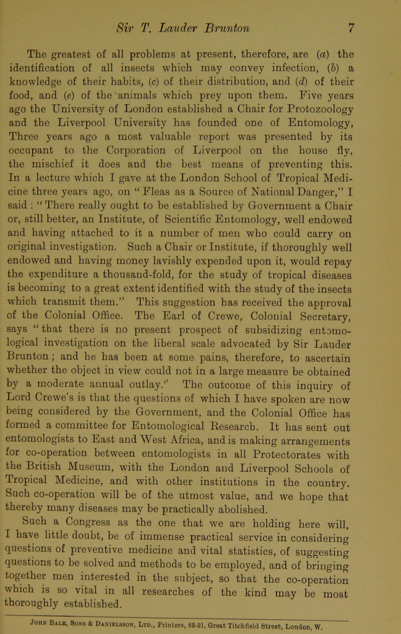 The greatest of all problems at present, therefore, are {a) the identification of all insects which may convey infection, {h) a knowledge of their habits, (c) of their distribution, and (d) of their food, and {e) of the'animals which prey upon them. Five years ago the University of London established a Chair for Protozoology and the Liverpool University has founded one of Entomology, Three years ago a most valuable report was presented by its occupant to the Corporation of Liverpool on the house fly, the mischief it does and the best means of preventing this. In a lecture which I gave at the London School of Tropical Medi- cine three years ago, on “ Fleas as a Source of National Danger,” I said ; “ There really ought to be established by Government a Chair or, still better, an Institute, of Scientific Entomology, well endowed and having attached to it a number of men w'ho could carry on original investigation. Such a Chair or Institute, if thoroughly well endowed and having money lavishly expended upon it, would repay the expenditure a thousand-fold, for the study of tropical diseases is becoming to a great extent identified with the study of the insects which transmit them.” This suggestion has received the approval of the Colonial Office. The Earl of Crewe, Colonial Secretary, says “ that there is no present prospect of subsidizing entomo- logical investigation on the liberal scale advocated by Sir Lauder Brunton; and he has been at some pains, therefore, to ascertain whether the object in view could not in a large measure be obtained by a moderate annual outlay.’’ The outcome of this inquiry of Lord Crewe’s is that the questions of which I have spoken are now being considered by the Government, and the Colonial Office has formed a committee for Entomological Kesearch. It has sent out entomologists to East and West Africa, and is making arrangements for co-operation between entomologists in all Protectorates with the British Museum, with the London and Liverpool Schools of Tropical Medicine, and with other institutions in the country. Such co-operation will be of the utmost value, and we hope that thereby many diseases may be practically abolished. Such a Congress as the one that we are holding here will, I have little doubt, be of immense practical service in considering questions of preventive medicine and vital statistics, of suggesting questions to be solved and methods to be employed, and of bringing together men interested in the subject, so that the co-operation which is so vital in all researches of the kind may be most thoroughly established. John Balk, Sons & Daniklsson, Ltd., Printers, 88.£»a, Great Titchdeld Street, London, W.