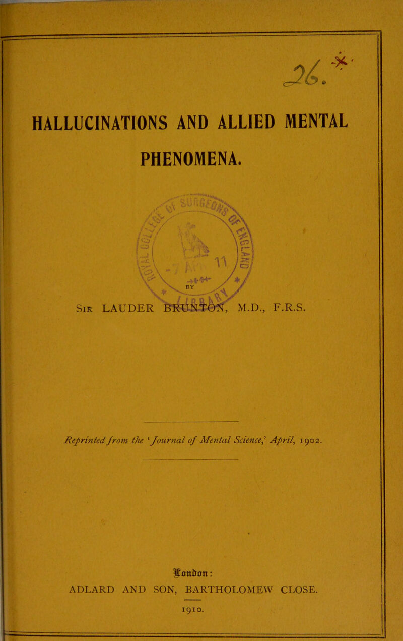 X? HALLUCINATIONS AND ALLIED MENTAL PHENOMENA. js i O | 1 ,1 ■,1c \ V \ BY , . \+y kVV Sir LAUDER BRUNTQN, M.D., F.R.S. Reprinted from the 1Journal of Mental ScienceApril, 1902. $oniJon: ADLARD AND SON, BARTHOLOMEW CLOSE. 1910.